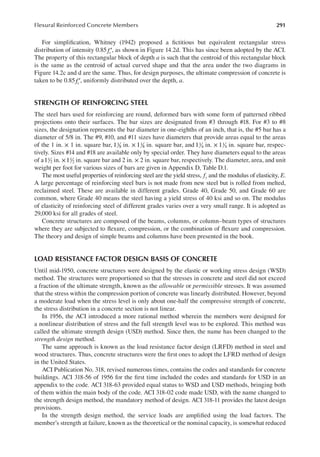 291
Flexural Reinforced Concrete Members
For simpliication, Whitney (1942) proposed a ictitious but equivalent rectangular stress
distribution of intensity 0.85fc′, as shown in Figure 14.2d. This has since been adopted by the ACI.
The property of this rectangular block of depth a is such that the centroid of this rectangular block
is the same as the centroid of actual curved shape and that the area under the two diagrams in
Figure 14.2c and d are the same. Thus, for design purposes, the ultimate compression of concrete is
taken to be 0.85fc′, uniformly distributed over the depth, a.
STRENGTH OF REINFORCING STEEL
The steel bars used for reinforcing are round, deformed bars with some form of patterned ribbed
projections onto their surfaces. The bar sizes are designated from #3 through #18. For #3 to #8
sizes, the designation represents the bar diameter in one-eighths of an inch, that is, the #5 bar has a
diameter of 5/8 in. The #9, #10, and #11 sizes have diameters that provide areas equal to the areas
of the 1 in. × 1 in. square bar, 11
8 in. × 11
8 in. square bar, and 11
4 in. × 11
4 in. square bar, respec-
tively. Sizes #14 and #18 are available only by special order. They have diameters equal to the areas
of a11
2 in. ×11
2 in. square bar and 2 in. × 2 in. square bar, respectively. The diameter, area, and unit
weight per foot for various sizes of bars are given in Appendix D, Table D.1.
The most useful properties of reinforcing steel are the yield stress, fy and the modulus of elasticity, E.
A large percentage of reinforcing steel bars is not made from new steel but is rolled from melted,
reclaimed steel. These are available in different grades. Grade 40, Grade 50, and Grade 60 are
common, where Grade 40 means the steel having a yield stress of 40 ksi and so on. The modulus
of elasticity of reinforcing steel of different grades varies over a very small range. It is adopted as
29,000 ksi for all grades of steel.
Concrete structures are composed of the beams, columns, or column–beam types of structures
where they are subjected to lexure, compression, or the combination of lexure and compression.
The theory and design of simple beams and columns have been presented in the book.
LOAD RESISTANCE FACTOR DESIGN BASIS OF CONCRETE
Until mid-1950, concrete structures were designed by the elastic or working stress design (WSD)
method. The structures were proportioned so that the stresses in concrete and steel did not exceed
a fraction of the ultimate strength, known as the allowable or permissible stresses. It was assumed
that the stress within the compression portion of concrete was linearly distributed. However, beyond
a moderate load when the stress level is only about one-half the compressive strength of concrete,
the stress distribution in a concrete section is not linear.
In 1956, the ACI introduced a more rational method wherein the members were designed for
a nonlinear distribution of stress and the full strength level was to be explored. This method was
called the ultimate strength design (USD) method. Since then, the name has been changed to the
strength design method.
The same approach is known as the load resistance factor design (LRFD) method in steel and
wood structures. Thus, concrete structures were the irst ones to adopt the LFRD method of design
in the United States.
ACI Publication No. 318, revised numerous times, contains the codes and standards for concrete
buildings. ACI 318-56 of 1956 for the irst time included the codes and standards for USD in an
appendix to the code. ACI 318-63 provided equal status to WSD and USD methods, bringing both
of them within the main body of the code. ACI 318-02 code made USD, with the name changed to
the strength design method, the mandatory method of design. ACI 318-11 provides the latest design
provisions.
In the strength design method, the service loads are ampliied using the load factors. The
member’s strength at failure, known as the theoretical or the nominal capacity, is somewhat reduced
 