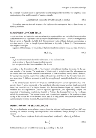 292 Principles of Structural Design
by a strength reduction factor to represent the usable strength of the member. The ampliied loads
must not exceed the usable strength of member, namely,
Amplified loads on member Usable strength of member
≤ (14.1)
Depending upon the type of structure, the loads are the compression forces, shear forces, or
bending moments.
REINFORCED CONCRETE BEAMS
A concrete beam is a composite structure where a group of steel bars are embedded into the tension
zone of the section to support the tensile component of the lexural stress. The areas of the group of
bars are given in Appendix D, Table D.2. The minimum widths of beam that can accommodate a
speciied number of bars in a single layer are indicated in Appendix D, Table D.3. These tables are
very helpful in designs.
Equation 14.1 in the case of beams takes the following form similar to wood and steel structures:
M M
u n
≤ φ (14.2)
where
Mu is maximum moment due to the application of the factored loads
Mn is nominal or theoretical capacity of the member
φ is strength reduction (resistance) factor for lexure
According to the lexure theory, Mn = FbS, where Fb is the ultimate bending stress and S is the sec-
tion modulus of the section. The application of this formula is straightforward for a homogeneous
section for which the section modulus or the moment of inertia could be directly found. However,
for a composite concrete–steel section and a nonlinear stress distribution, the lexure formula pres-
ents a problem. A different approach termed the internal couple method is followed for concrete
beams.
In the internal couple method, two forces act on the beam cross section represented by a com-
pressive force, C, acting on one side of the neutral axis (above the neutral axis in a simply supported
beam) and a tensile force, T, acting on the other side. Since the forces acting on any cross section of
the beam must be in equilibrium, C must be equal and opposite of T, thus representing a couple. The
magnitude of this internal couple is the force (C or T) times the distance Z between the two forces
called the moment arm. This internal couple must be equal and opposite to the bending moment
acting at the section due to the external loads. This is a very general and convenient method for
determining the nominal moment, Mn, in concrete structures.
DERIVATION OF THE BEAM RELATIONS
The stress distribution across a beam cross section at the ultimate load is shown in Figure 14.3 rep-
resenting the concrete stress by a rectangular block as stated in the “Design Strength of Concrete”
section.
The ratio of stress block and depth to the neutral axis is deined by a factor 1
β as follows:
a
c
1
β = (14.3)
Suficient test data are available to evaluate 1
β . According to the ACI
 