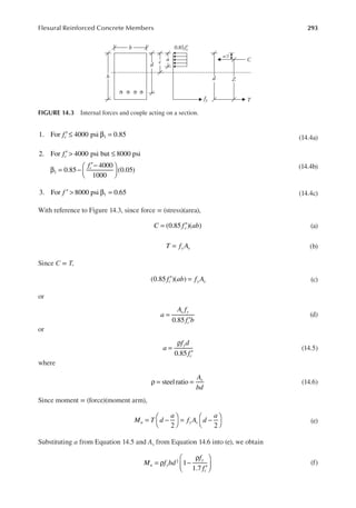 293
Flexural Reinforced Concrete Members
fc
1. For 4000 psi 0.85
1
′ ≤ β = (14.4a)
f
f
c
c
2. For 4000 psi but 8000 psi
0.85
4000
1000
(0.05)
1
′ > ≤
β = −
′−






(14.4b)
′ > β =
f
3. For 8000 psi 0.65
1 (14.4c)
With reference to Figure 14.3, since force = (stress)(area),
C f ab
c
(0.85 )( )
= ′ (a)
T f A
y s
= (b)
Since C = T,
f ab f A
c y s
(0.85 )( )
′ = (c)
or
a
A f
f b
s y
c
0.85
=
′
(d)
or
a
f d
f
y
c
0.85
=
ρ
′
(14.5)
where
A
bd
s
steelratio
ρ = = (14.6)
Since moment = (force)(moment arm),
M T d
a
f A d
a
n y s
2 2
= −




= −



 (e)
Substituting a from Equation 14.5 and As from Equation 14.6 into (e), we obtain
M f bd
f
f
n y
y
c
1
1.7
2
= ρ −
ρ
′





 (f)
0.85fc
′
c
fy T
a
b
d
d
C
h
Z
a/2
FIGURE 14.3 Internal forces and couple acting on a section.
 
