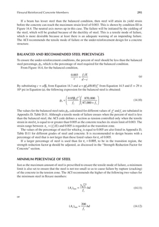 295
Flexural Reinforced Concrete Members
If a beam has lesser steel than the balanced condition, then steel will attain its yield strain
before the concrete can reach the maximum strain level of 0.003. This is shown by condition III in
Figure 14.4. The neutral axis moves up in this case. The failure will be initiated by the yielding of
the steel, which will be gradual because of the ductility of steel. This is a tensile mode of failure,
which is more desirable because at least there is an adequate warning of an impending failure.
The ACI recommends the tensile mode of failure or the under-reinforcement design for a concrete
structure.
BALANCED AND RECOMMENDED STEEL PERCENTAGES
To ensure the under-reinforcement conditions, the percent of steel should be less than the balanced
steel percentage, ρb, which is the percentage of steel required for the balanced condition.
From Figure 14.4, for the balanced condition,
c
f E
d c
y
0.003 /
=
−
(a)
By substituting c = a/ 1
β from Equation 14.3 and a f d f
y c
/0.85
= ρ ′ from Equation 14.5 and E = 29 ×
106 psi in Equation (a), the following expression for the balanced steel is obtained:
f
f f
b
c
y y
0.85 870,000
87,000
1
ρ =
β ′





 +





 (14.10)
The values for the balanced steel ratio, ρb, calculated for different values of fc′ and fy are tabulated in
Appendix D, Table D.11. Although a tensile mode of failure ensues when the percent of steel is less
than the balanced steel, the ACI code deines a section as tension controlled only when the tensile
strain in steel t
ε is equal to or greater than 0.005 as the concrete reaches its strain limit of 0.003. The
strain range between f E
y y
( / )
ε = and 0.005 is regarded as the transition zone.
The values of the percentage of steel for which t
ε is equal to 0.005 are also listed in Appendix D,
Table D.11 for different grades of steel and concrete. It is recommended to design beams with a
percentage of steel that is not larger than these listed values for t
ε of 0.005.
If a larger percentage of steel is used than for t 0.005
ε = , to be in the transition region, the
strength reduction factor φ should be adjusted, as discussed in the “Strength Reduction Factor for
Concrete” section.
MINIMUM PERCENTAGE OF STEEL
Just as the maximum amount of steel is prescribed to ensure the tensile mode of failure, a minimum
limit is also set to ensure that the steel is not too small so as to cause failure by rupture (cracking)
of the concrete in the tension zone. The ACI recommends the higher of the following two values for
the minimum steel in lexure members:
A
f
f
bd
s
c
y
( )
3
min =
′
(14.11)
or
A
f
bd
s
y
( )
200
min = (14.12)
 
