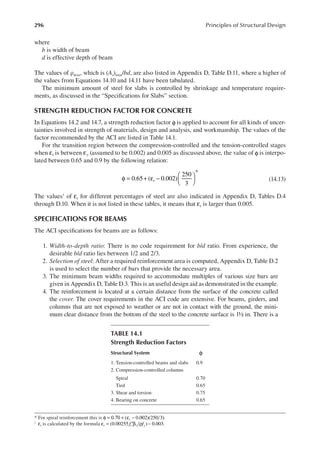 296 Principles of Structural Design
where
b is width of beam
d is effective depth of beam
The values of ρmin, which is (As)min/bd, are also listed in Appendix D, Table D.11, where a higher of
the values from Equations 14.10 and 14.11 have been tabulated.
The minimum amount of steel for slabs is controlled by shrinkage and temperature require-
ments, as discussed in the “Speciications for Slabs” section.
STRENGTH REDUCTION FACTOR FOR CONCRETE
In Equations 14.2 and 14.7, a strength reduction factor φ is applied to account for all kinds of uncer-
tainties involved in strength of materials, design and analysis, and workmanship. The values of the
factor recommended by the ACI are listed in Table 14.1.
For the transition region between the compression-controlled and the tension-controlled stages
when t
ε is between εy (assumed to be 0.002) and 0.005 as discussed above, the value of φ is interpo-
lated between 0.65 and 0.9 by the following relation:
t
0.65 ( 0.002)
250
3
φ = + ε − 





*
(14.13)
The values† of εt for different percentages of steel are also indicated in Appendix D, Tables D.4
through D.10. When it is not listed in these tables, it means that εt is larger than 0.005.
SPECIFICATIONS FOR BEAMS
The ACI speciications for beams are as follows:
1. Width-to-depth ratio: There is no code requirement for b/d ratio. From experience, the
desirable b/d ratio lies between 1/2 and 2/3.
2. Selection of steel: After a required reinforcement area is computed, Appendix D, Table D.2
is used to select the number of bars that provide the necessary area.
3. The minimum beam widths required to accommodate multiples of various size bars are
given in Appendix D, Table D.3. This is an useful design aid as demonstrated in the example.
4. The reinforcement is located at a certain distance from the surface of the concrete called
the cover. The cover requirements in the ACI code are extensive. For beams, girders, and
columns that are not exposed to weather or are not in contact with the ground, the mini-
mum clear distance from the bottom of the steel to the concrete surface is 1½ in. There is a
* For spiral reinforcement this is t 0.002)(250 3).
φ = 0.70 + (ε −
†
t
ε is calculated by the formula f f
t c y
(0.00255 ) 0.003
1
ε = ′β ρ − .
TABLE 14.1
Strength Reduction Factors
Structural System φ
1. Tension-controlled beams and slabs 0.9
2. Compression-controlled columns
Spiral 0.70
Tied 0.65
3. Shear and torsion 0.75
4. Bearing on concrete 0.65
 
