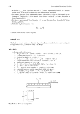 298 Principles of Structural Design
2. Calculate (As)min from Equations 14.11 and 14.12 or use Appendix D, Table D.11. Compare
this to the As of the beam to ensure that it is more than the minimum.
3. For known ρ, read t
ε from Appendix D, Tables D.4 through D.10 or by the formula in the
footnote of Equation 14.13. If no value is given, then t 0.005.
ε = If t 0.005,
ε < determine φ
from Equation 14.13.
4. For known ρ, compute K from Equation 14.9 or read the value from Appendix D, Tables
D.4 through D.10.
5. Calculate Mu from Equation 14.7:
M bd K
u
2
= φ
6. Break down into the loads if required.
Example 14.1
The loads on a beam section are shown in Figure 14.6. Determine whether the beam is adequate
to support the loads. f f
c y
4,000 psi and 60,000 psi.
′ = =
SOLUTION
A. Design loads and moments
1. Weight of beam/ft. = (12/12) × (20/12) × 1 × 150 = 250 lb/ft. or 0.25 k/ft.
2. Factored dead load, wu = 1.2 (1.25) = 1.5 k/ft.
3. Factored live load, Pu = 1.6 (15) = 24 k
4. Design moment due to dead load = wuL2/8 = 1.5(20)2/8 = 75 ft.-k
5. Design moment due to live load = PuL/4 = 24(20)/4 = 120 ft.-k
6. Total design moment, Mu = 195 ft.-k
7. As = 3.16 in.2 (from Appendix D, Table D.2 for 4 bars of size #8)
8. ρ = As/bd = 3.16/12 × 17 = 0.0155
9. (As)min = 0.0033 (from Appendix D, Table D.11) < 0.0155 OK
10. t 0.005
ε ≥ (value not listed in Appendix D, Table D.9), φ = 0.9
11. K = 0.8029 ksi (for ρ = 0.0155 from Appendix D, Table D.9)
12. M bd K
u OK
(0.9)(12)(17) (0.8029) 2506in.-kor 209ft.-k 195ft.-k
2 2
= φ = = >
20 in.
17 in.
12 in.
20 ft.
DL=1 k/ft.
(excluding weight)
LL= 15 k
4–#8
FIGURE 14.6 Beam for Example 14.1.
 