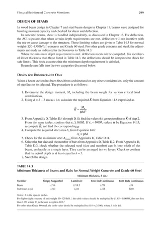 299
Flexural Reinforced Concrete Members
DESIGN OF BEAMS
In wood beam design in Chapter 7 and steel beam design in Chapter 11, beams were designed for
bending moment capacity and checked for shear and delection.
In concrete beams, shear is handled independently, as discussed in Chapter 16. For delection,
the ACI stipulates that when certain depth requirements are met, delection will not interfere with
the use or cause damage to the structure. These limiting values are given in Table 14.3 for normal
weight (120–150 lb/ft.3) concrete and Grade 60 steel. For other grade concrete and steel, the adjust-
ments are made as indicated in the footnotes to Table 14.3.
When the minimum depth requirement is met, delection needs not be computed. For members
of lesser thickness than those listed in Table 14.3, the delections should be computed to check for
safe limits. This book assumes that the minimum depth requirement is satisied.
Beam design falls into the two categories discussed below.
DESIGN FOR REINFORCEMENT ONLY
When a beam section has been ixed from architectural or any other consideration, only the amount
of steel has to be selected. The procedure is as follows:
1. Determine the design moment, Mu including the beam weight for various critical load
combinations.
2. Using d = h – 3 and φ = 0.9, calculate the required K from Equation 14.8 expressed as
K
M
bd
u
2
=
φ
3. From Appendix D, Tables D.4 through D.10, ind the value ofρcorresponding to K of step 2.
From the same tables, conirm that t 0.005.
ε ≥ If t 0.005,
ε < reduce φ by Equation 14.13,
recompute K, and ind the corresponding ρ.
4. Compute the required steel area As from Equation 14.6:
A bd
s = ρ
5. Check for the minimum steel As(min) from Appendix D, Table D.11.
6. Select the bar size and the number of bars from Appendix D, Table D.2. From Appendix D,
Table D.3, check whether the selected steel (size and number) can it into width of the
beam, preferably in a single layer. They can be arranged in two layers. Check to conirm
that the actual depth is at least equal to h − 3.
7. Sketch the design.
TABLE 14.3
Minimum Thickness of Beams and Slabs for Normal Weight Concrete and Grade 60 Steel
Minimum Thickness, h (in.)
Member Simply Supported Cantilever One End Continuous Both Ends Continuous
Beam L/16 L/18.5 L/21 L/8
Slab (one-way) L/20 L/24 L/28 L/10
Notes: L is the span in inches.
For lightweight concrete of unit weight 90–120lb/ft.3, the table values should be multiplied by (1.65 – 0.005Wc) but not less
than 1.09, where Wc is the unit weight in lb/ft.3
For other than Grade 60 steel, the table value should be multiplied by (0.4 + fy /100), where fy is in ksi.
 
