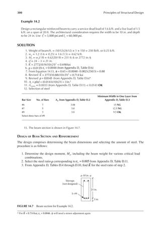 300 Principles of Structural Design
Example 14.2
Design a rectangular reinforced beam to carry a service dead load of 1.6 k/ft. and a live load of 1.5
k/ft. on a span of 20 ft. The architectural consideration requires the width to be 10 in. and depth
to be 24 in. Use f f
c y
3,000 psi and 60,000 psi.
′ = =
SOLUTION
1. Weight of beam/ft. = (10/12)(24/12) × 1 × 150 = 250 lb/ft. or 0.25 k/ft.
2. wu = 1.2 (1.6 + 0.25) + 1.6 (1.5) = 4.62 k/ft.
3. Mu = wuL2/8 = 4.62(20)2/8 = 231 ft.-k or 2772 in.-k
4. d = 24 − 3 = 21 in.
5. 2772 (0.9)(10)(21) 0.698 ksi
2
K = =
6. = 0.0139
ρ t 0.0048 (from Appendix D, Table D.6)
ε =
7. From Equation 14.13, = 0.65+ (0.0048 - 0.002)(250 3) = 0.88
φ
8. Revised K = =
2772 (0.88)(10)(21) 0.714 ksi
2
9. Revised ρ = 0.0143 (from Appendix D, Table D.6)*
10. A bd
s = (0.0143)(10)(21) = 3in.2
= ρ
11. As(min) = 0.0033 (from Appendix D, Table D.11) < 0.0143 OK
12. Selection of steel
13. The beam section is shown in Figure 14.7.
DESIGN OF BEAM SECTION AND REINFORCEMENT
The design comprises determining the beam dimensions and selecting the amount of steel. The
procedure is as follows:
1. Determine the design moment, Mu, including the beam weight for various critical load
combinations.
2. Select the steel ratio ρ corresponding to ε =
t 0.005 from Appendix D, Table D.11.
3. From Appendix D, Tables D.4 through D.10, ind K for the steel ratio of step 2.
* For K 0.714 ksi, 0.0046.
t
= ε = ϕ will need a minor adjustment again.
Bar Size No. of Bars As, from Appendix D, Table D.2
Minimum Width in One Layer from
Appendix D, Table D.3
#6 7 3.08 15 NG
#7 5 3.0 12.5 NG
#9 3 3.0 9.5 OK
Select three bars of #9
21 in.
3–#9
Stirrups
(not designed)
3 in.
10 in.
FIGURE 14.7 Beam section for Example 14.2.
 