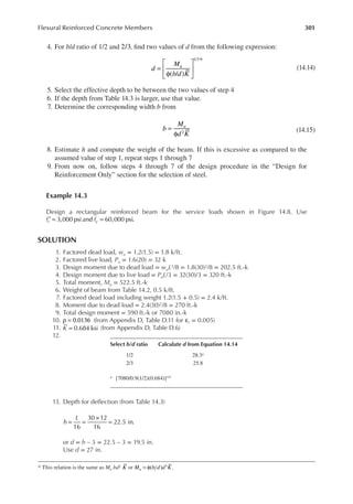 301
Flexural Reinforced Concrete Members
4. For b/d ratio of 1/2 and 2/3, ind two values of d from the following expression:
d
M
b d K
u
( / )
1/3
=
φ






*
(14.14)
5. Select the effective depth to be between the two values of step 4
6. If the depth from Table 14.3 is larger, use that value.
7. Determine the corresponding width b from
b
M
d K
u
2
=
φ
(14.15)
8. Estimate h and compute the weight of the beam. If this is excessive as compared to the
assumed value of step 1, repeat steps 1 through 7
9. From now on, follow steps 4 through 7 of the design procedure in the “Design for
Reinforcement Only” section for the selection of steel.
Example 14.3
Design a rectangular reinforced beam for the service loads shown in Figure 14.8. Use
f f
c y
3,000 psi and 60,000 psi.
′ = =
SOLUTION
1. Factored dead load, wu = 1.2(1.5) = 1.8 k/ft.
2. Factored live load, Pu = 1.6(20) = 32 k
3. Design moment due to dead load = wuL2/8 = 1.8(30)2/8 = 202.5 ft.-k
4. Design moment due to live load = PuL/3 = 32(30)/3 = 320 ft.-k
5. Total moment, Mu = 522.5 ft.-k
6. Weight of beam from Table 14.2, 0.5 k/ft.
7. Factored dead load including weight 1.2(1.5 + 0.5) = 2.4 k/ft.
8. Moment due to dead load = 2.4(30)2/8 = 270 ft.-k
9. Total design moment = 590 ft.-k or 7080 in.-k
10. ρ = 0.0136 (from Appendix D, Table D.11 for t
ε = 0.005)
11. K = 0.684 ksi (from Appendix D, Table D.6)
12.
13. Depth for delection (from Table 14.3)
h
L
16
30 12
16
22.5 in.
= =
×
=
or d = h – 3 = 22.5 – 3 = 19.5 in.
Use d = 27 in.
* This relation is the same as Mu bd2 K or M b d d K
u ( ) .
3
= φ
Select b/d ratio Calculate d from Equation 14.14
1/2 28.3a
2/3 25.8
a [7080/0.9(1/2)(0.684)]1/3
 