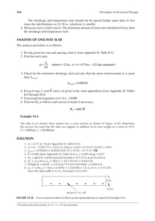 304 Principles of Structural Design
The shrinkage and temperature steel should not be spaced farther apart than (1) ive
times the slab thickness or (2) 18 in., whichever is smaller.
5. Minimum main reinforcement: The minimum amount of main steel should not be less than
the shrinkage and temperature steel.
ANALYSIS OF ONE-WAY SLAB
The analysis procedure is as follows:
1. For the given bar size and spacing, read As from Appendix D, Table D.12.
2. Find the steel ratio:
where 12in., 0.75in. 1/2 (bar diameter)
A
bd
b d h
s
ρ = = = − − *
3. Check for the minimum shrinkage steel and also that the main reinforcement As is more
than As(min):
= 0.002
(min)
A bh
s
4. For ρ of step 2, read K and t
ε (if given in the same appendices) from Appendix D, Tables
D.4 through D.10.
5. Correct φ from Equation 14.13 if t 0.005
ε < .
6. Find out Mu as follows and convert to loads if necessary:
M bd K
u
2
= φ
Example 14.4
The slab of an interior loor system has a cross section as shown in Figure 14.10. Determine
the service live load that the slab can support in addition to its own weight on a span of 10 ft.
f f
c y
3,000 psi, 40,000 psi.
′ = =
SOLUTION
1. As = 0.75 in.2 (from Appendix D, Table D.12)
2. d = (6 − 1/2)(0.75) = 5.625 in. and ρ= As/bd = 0.75/(12) (5.625) = 0.011
3. As(min) = 0.002bh = (0.002)(12)(6.75) = 0.162 < 0.75 in.2 OK
4. K = 0.402 (from Appendix D, Table D.4), εt > 0.005 for ρ = 0.011
5. Mu = ϕbd2 K = =
(0.9)(12)(5.625) (0.402) 137.37 in.-k or 11.45 ft.-k
2
6. Mu = wuL2/8 or wu = 8Mu/L2 = 8(11.45)/102 = 0.916 k/ft.
7. Weight of a slab/ft. = (12/12)(6.75/12)(1)(150/1000) = 0.084 k/ft.
8. wu = 1.2(wD) + 1.6(wL) or 0.916 = 1.2(0.084) + 1.6 wL or wL = 0.51 k/ft.
Since the slab width is 12 in., live load is 0.51 k/ft.2
* For slabs laid on the ground, d = h − 3 − 1/2 (bar diameter).
#6 bars at 7 in. OC
3/4 in.
6 in.
FIGURE 14.10 Cross section of slab of a loor system (perpendicular to span) for Example 14.4.
 