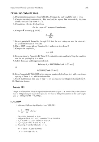305
Flexural Reinforced Concrete Members
DESIGN OF ONE-WAY SLAB
1. Determine the minimum h from Table 14.3. Compute the slab weight/ft. for b = 12 in.
2. Compute the design moment Mu. The unit load per square foot automatically becomes
load/ft. since the slab width = 12 in.
3. Calculate an effective depth, d, from
= − − ×
d h cover 1/2 assumed bar diameter
4. Compute K assuming ϕ = 0.90,
K
M
bd
u
2
=
φ
5. From Appendix D, Tables D.4 through D.10, ind the steel ratio ρ and note the value of t
ε
(if t
ε is not listed then t
ε > 0.005)
6. If t 0.005,
ε < correct φ from Equation 14.13 and repeat steps 4 and 5
7. Compute the required As:
ρ
A bd
s =
8. From the table in Appendix D, Table D.12, select the main steel satisfying the condition
that the bar spacing is ≤3h or 18 in.
9. Select shrinkage and temperature of steel:
A bh
s
Shrinkage 0.002 Grade 40 or 50 steel
( )
=
or
bh
0.0018 Grade 60 steel
( )
10. From Appendix D, Table D.12, select size and spacing of shrinkage steel with a maximum
spacing of 5h or 18 in., whichever is smaller.
11. Check that the main steel area of step 7 is not less than the shrinkage steel area of step 9.
12. Sketch the design.
Example 14.5
Design an exterior one-way slab exposed to the weather to span 12 ft. and to carry a service dead
load of 100 pounds per square foot (psf) and live load of 300 psf in addition to the slab weight.
Use f f
c y
3,000 psi and 40,000 psi.
′ = =
SOLUTION
1. Minimum thickness for delection from Table 14.3
20
12(12)
20
7.2in.2
h
L
= = =
For exterior slab use h = 10 in.
2. Weight of slab = (12/12)(10/12)(1)(150/1000) = 0.125 k/ft.
3. wu = 1.2(0.1 + 0.125) + 1.6(0.3) = 0.75 k/ft.
4. Mu = wuL2/8 = 13.5 ft.-k or 162 in.-k
5. Assuming #8 size bar (diameter = 1 in.)
d h – cover –1/2 bar diameter
10 – 3 –1/ 2 1 6.5 in.
( )
( )
=
= =
 