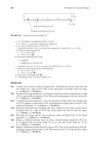 306 Principles of Structural Design
6. K M bd
u
( ) ( ) (162) (0.9)(12)(6.5) 0.355
2 2
= φ = =
7. ρ = 0.014, εt > 0.005 (from Appendix D, Table D.4)
8. As = ρbd = (0.014)(12)(6.5) = 1.09 in.2/ft.
Provide #8 size bars @ 8 in. on center (from Appendix D, Table D.12), As = 1.18 in.2
9. Check for maximum spacing
a. 3h = 3(10) = 30 in.
b. 18 in. > 8 in. OK
10. Shrinkage and temperature steel
A bh
s 0.002
0.002(12)(7.5) 0.18 in. /ft.
2
=
= =
Provide #3 size bars @ 5½ in. on center (from Table D.12) As = 0.24 in.2
11. Check for maximum spacing of shrinkage steel
a. 5h = 5(10) = 50 in.
b. 18 in. > 5½ in. OK
12. Main steel > shrinkage steel OK
13. A designed section is shown in Figure 14.11
PROBLEMS
14.1 A beam cross section is shown in Figure P14.1. Determine the service dead load and
live load/ft. for a span of 20 ft. The service dead load is one-half of the live load.
f f
c y
4,000 psi, 60,000 psi.
′ = =
14.2 Calculate the design moment for a rectangular reinforced concrete beam having a width
of 16 in. and an effective depth of 24 in. The tensile reinforcement is ive bars of size #8.
f f
c y
4,000 psi, 40,000 psi.
′ = =
14.3 A reinforced concrete beam has a cross section shown in Figure P14.2 for a simple span
of 25 ft. It supports a dead load of 2 k/ft. (excluding beam weight) and live load of 3 k/ft.
Is the beam adequate? f f
c y
4,000 psi, 60,000 psi.
′ = =
14.4 Determine the dead load (excluding the beam weight) for the beam section shown
in Figure P14.3 of a span of 30 ft. The service dead load and live load are equal.
f f
c y
5,000 psi, 60,000 psi.
′ = =
14.5 The loads on a beam and its cross section are shown in Figure P14.4. Is this beam
adequate? f f
c y
4,000 psi, 50,000 psi.
′ = =
14.6 Design a reinforced concrete beam to resist a factored design moment of 150 ft.-k.
It is required that the beam width be 12 in. and the overall depth be 24 in.
f f
c y
3,000 psi, 60,000 psi.
′ = =
14.7 Design a reinforced concrete beam of a span of 30 ft. The service dead load is 0.85 k/ft.
(excluding weight) and live load is 1 k/ft. The beam has to be 12 in. wide and 26 in. deep.
f f
c y
4,000 psi, 60,000 psi.
′ = =
Main steel #8 bars @ 8 in. OC
7.5 in.
Shrinkage steel #3 bars @ 5 in. OC
1
2
3 in. clear
FIGURE 14.11 Design section for Example 14.5.
 
