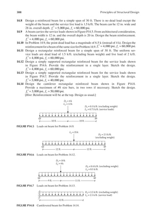 308 Principles of Structural Design
14.8 Design a reinforced beam for a simple span of 30 ft. There is no dead load except the
weight of the beam and the service live load is 1.5 k/ft. The beam can be 12 in. wide and
28 in. overall depth. f f
c y
5,000 psi, 60,000 psi.
′ = =
14.9 A beam carries the service loads shown in Figure P14.5. From architectural consideration,
the beam width is 12 in. and the overall depth is 20 in. Design the beam reinforcement.
f f
c y
4,000 psi, 60,000 psi.
′ = =
14.10 In Problem 14.9, the point dead load has a magnitude of 6.5 k (instead of 4 k). Design the
reinforcementforabeamofthesamesizeforProblem14.9. f f
c y
4,000 psi, 60,000 psi.
′ = =
14.11 Design a rectangular reinforced beam for a simple span of 30 ft. The uniform ser-
vice loads are dead load of 1.5 k/ft. (excluding beam weight) and live load of 2 k/ft.
f f
c y
4,000 psi, 60,000 psi.
′ = =
14.12 Design a simply supported rectangular reinforced beam for the service loads shown
in Figure P14.6. Provide the reinforcement in a single layer. Sketch the design.
f f
c y
4,000 psi, 60,000 psi.
′ = =
14.13 Design a simply supported rectangular reinforced beam for the service loads shown
in Figure P14.7. Provide the reinforcement in a single layer. Sketch the design.
f f
c y
3,000 psi, 40,000 psi.
′ = =
14.14 Design the cantilever rectangular reinforced beam shown in Figure P14.8.
Provide a maximum of #8 size bars, in two rows if necessary. Sketch the design.
f f
c y
3,000 psi, 50,000 psi.
′ = =
[Hint: Reinforcement will be at the top. Design as usual.]
10 ft. 10 ft.
DL= 4 k
LL=12 k
DL = 0.5 k/ft. (excluding weight)
LL = 0.75 k/ft. (service loads)
FIGURE P14.5 Loads on beam for Problem 14.9.
12 ft. 12 ft.
LL= 25 k
DL= 2.5 k/ft.
(excluding weight)
FIGURE P14.6 Loads on beam for Problem 14.12.
9 ft. 11 ft.
DL = 10 k
LL = 8 k
DL = 0.4 k/ft. (excluding weight)
LL = 0.5 k/ft.
FIGURE P14.7 Loads on beam for Problem 14.13.
12 ft.
DL = 2.5 k/ft. (excluding weight)
LL =2.5 k/ft. (service load)
FIGURE P14.8 Cantilevered beam for Problem 14.14.
 
