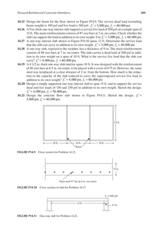 309
Flexural Reinforced Concrete Members
14.15 Design the beam for the loor shown in Figure P14.9. The service dead load (excluding
beam weight) is 100 psf and live load is 300 psf. f f
c y
3,000 psi, 40,000 psi.
′ = =
14.16 A 9 in. thick one-way interior slab supports a service live load of 500 psf on a simple span of
15 ft. The main reinforcement consists of #7 size bars at 7 in. on center. Check whether the
slab can support the load in addition to its own weight. Use f f
c y
3,000 psi, 60,000 psi.
′ = =
14.17 A one-way interior slab shown in Figure P14.10 spans 12 ft. Determine the service load
that the slab can carry in addition to its own weight. f f
c y
3,000 psi, 40,000 psi.
′ = =
14.18 A one-way slab, exposed to the weather, has a thickness of 9 in. The main reinforcement
consists of #8 size bars at 7 in. on center. The slab carries a dead load of 500 psf in addi-
tion to its own weight on a span of 10 ft. What is the service live load that the slab can
carry? f f
c y
4,000 psi, 60,000 psi.
′ = =
14.19 A 8 1/2 in. thick one-way slab interior spans 10 ft. It was designed with the reinforcement
of #6 size bars at 6.5 in. on center, to be placed with a cover of 0.75 in. However, the same
steel was misplaced at a clear distance of 2 in. from the bottom. How much is the reduc-
tion in the capacity of the slab reduced to carry the superimposed service live load in
addition to its own weight? f f
c y
4,000 psi, 60,000 psi.
′ = =
14.20 Design a simply supported one-way interior slab to span 15 ft. and to support the service
dead and live loads of 150 and 250 psf in addition to its own weight. Sketch the design.
f f
c y
4,000 psi, 50,000 psi.
′ = =
14.21 Design the concrete loor slab shown in Figure P14.11. Sketch the design. f f
c y
′ = =
f f
c y
3,000 psi, 40,000 psi.
= =
10 ft. 10 ft.
Beam
10 ft.
15 ft.
FIGURE P14.9 Floor system for Problem 14.15.
Main steel #7 bar @ 6 in. on center
8 in.
FIGURE P14.10 Cross section of slab for Problem 14.17.
LL=400 psf
12 in.
12 ft.
FIGURE P14.11 One-way slab for Problem 14.21.
 
