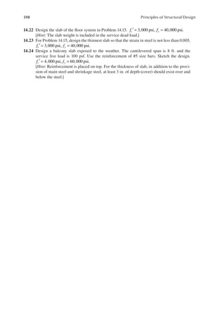 310 Principles of Structural Design
14.22 Design the slab of the loor system in Problem 14.15. f f
c y
3,000 psi, 40,000 psi.
′ = =
[Hint: The slab weight is included in the service dead load.]
14.23 For Problem 14.15, design the thinnest slab so that the strain in steel is not less than 0.005.
f f
c y
3,000 psi, 40,000 psi.
′ = =
14.24 Design a balcony slab exposed to the weather. The cantilevered span is 8 ft. and the
service live load is 100 psf. Use the reinforcement of #5 size bars. Sketch the design.
f f
c y
4,000 psi, 60,000 psi.
′ = =
[Hint: Reinforcement is placed on top. For the thickness of slab, in addition to the provi-
sion of main steel and shrinkage steel, at least 3 in. of depth (cover) should exist over and
below the steel.]
 