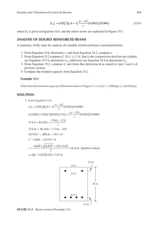 313
Doubly and T Reinforced Concrete Beams
0.85
( – )
0.003 29,000
1 ( )( )
= ′β + ′
′
A f f cb A
c d
c
s y c s (15.6)
where β1 is given in Equation 14.4, and the others terms are explained in Figure 15.1
ANALYSIS OF DOUBLY REINFORCED BEAMS
A summary of the steps for analysis of a doubly reinforced beam is presented below:
1. From Equation 15.6, determine c; and from Equation 14.3, compute a.
2. From Equation 15.2 compute s
′
ε . If ε′s < fy / E, that is the compression steel has not yielded,
use Equation 15.5 to determine As2, otherwise use Equation 15.4 to determine As2.
3. From Equation 15.3, compute t
ε and from that determine φ as stated in step 3 and 4 of
previous section.
4. Compute the moment capacity from Equation 15.1.
Example 15.1
DeterminethemomentcapacityofthebeamshowninFigure15.3.Use fc′ = 3,000 psi,fy =60,000psi.
SOLUTION
1. From Equation 15.6
A f f cb A
c d
c
s y c s ( )( )
= ′β + ′
′
0.85
( – )
0.003 29,000
1
c
c
c
6.24 60 0.85 3 0.85 14 2
( – 2.5)
0.003 29,000
( ) ( )( ) ( ) ( )( )
= +
c
c
c
c c c
c c
c c
c ( )
( )
( ) ( )
= +
= +
− =
=
=
+ ± +
=
374.4 30.345
174 – 2.5
374.4 30.345 174 – 435
30.345 – 200.4 435 0
– 6.60 – 14.335 0
6.60 6.60 4 14.335
2
8.32in. positive value
2
2
2
2
)
(
= β = =
0.85 8.32 7.07 in.
1
a c
14 in.
2 # 9
4 # 11
26 in.
2½ in.
2½ in.
FIGURE 15.3 Beam section of Example 15.1.
 