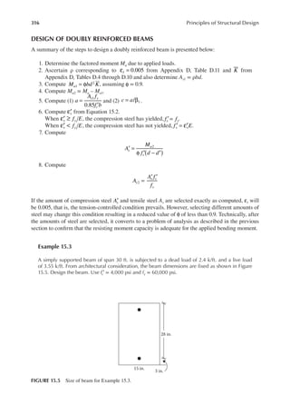 316 Principles of Structural Design
DESIGN OF DOUBLY REINFORCED BEAMS
A summary of the steps to design a doubly reinforced beam is presented below:
1. Determine the factored moment Mu due to applied loads.
2. Ascertain ρ corresponding to 0.005
t
ε = from Appendix D, Table D.11 and K from
Appendix D, Tables D.4 through D.10 and also determine As1 = ρbd.
3. Compute 1
2
M bd K
u = φ , assuming φ = 0.9.
4. Compute Mu2 = Mu – Mu1.
5. Compute (1)
0.85
1
a
A f
f b
s y
c
=
′
and (2) c a
= β
/ 1 .
6. Compute s
′
ε from Equation 15.2.
When f E
s y
′
ε ≥ , the compression steel has yielded, f f
s y
′ = .
When f E
s y
′
ε < , the compression steel has not yielded, f E
s s
′
ε
′ = .
7. Compute
2
A
M
f d d
s
u
s ( )
′ =
φ ′ − ′
8. Compute
2
A
A f
f
s
s s
y
=
′ ′
If the amount of compression steel As
′ and tensile steel As are selected exactly as computed, t
ε will
be 0.005, that is, the tension-controlled condition prevails. However, selecting different amounts of
steel may change this condition resulting in a reduced value of φ of less than 0.9. Technically, after
the amounts of steel are selected, it converts to a problem of analysis as described in the previous
section to conirm that the resisting moment capacity is adequate for the applied bending moment.
Example 15.3
A simply supported beam of span 30 ft. is subjected to a dead load of 2.4 k/ft. and a live load
of 3.55 k/ft. From architectural consideration, the beam dimensions are ixed as shown in Figure
15.5. Design the beam. Use fc′ = 4,000 psi and fy = 60,000 psi.
28 in.
3 in.
15 in.
FIGURE 15.5 Size of beam for Example 15.3.
 