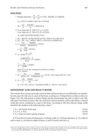 317
Doubly and T Reinforced Concrete Beams
SOLUTION
1. = × × × =
Weight ofbeam/ft.
31
12
15
12
1 150 484 lb/ft. or 0.484 k/ft.
wu 1
.2 2.4 0.484 1
.6 3.55 9.141k/ft.
) )
( (
= + + =
M
wL
u
( )
= = =
8
9.41 30
8
1028.4 ft.-k
2 2
2. From Appendix D, Table D.11, ρ = 0.0181.
From Appendix D, Table D.9, 0.911ksi
K = .
A bd
s 0.0181 15 28 7.6 in.
1
2
( )( )( )
=ρ = =
3. M bd K
u ( )( )( ) ( )
= φ = =
0.9 15 28 0.911 9642in.-k or 803.5 ft.-k
1
2 2
4. M M M
u u u
= − = − =
1028.4 803.5 224.9 ft.-k or 2698.8 in.-k
2 1
5. a
A f
f b
s y
c
( )
( )( )
=
′
= =
0.85
760 60
0.85 4 15
8.94 in.
1
8.94
0.85
10.52in.
1
c
a
=
β
= =
6. c d
c
s
( )
( )
′
ε =
′
= =
0.003
–
0.003 10.52 – 3
10.52
0.0021
f
E
y
= =
60
29,000
0.0021
Since f E
s y
′
ε = , the compression steel has yielded.
f f
s y
′= =60 ksi
7. A
M
f d d
A
s
u
s
s
( ) ( )( )
′ =
φ ′ − ′
=
−
= ′ =
2698.8
0.9 60 28 3
2.0 in. ; Use 2 bars of#9, 2in.
2 2 2
8. A
A f
f
s
s s
y
( )
=
′ ′
= =
2.0 60
60
2in.
2
2
A A
s s
= + = =
7.6 2.0 9.6 in. ; Use 8 bars of#10, 10.2in.
2 2 (two layers)
MONOLITHIC SLAB AND BEAM (T BEAMS)
The concrete loor systems generally consist of slabs and beams that are monolithically cast together.
In such cases the slab acts as a part of the beam, resulting in a T-shaped beam section as shown in
Figure 15.6. The slab portion is called a lange and the portion below the slab is called a web. The
slab spans from beam to beam. But, the American Concrete Institute (ACI) code deines a limited
width that can be considered as a part of the beam. According to ACI this effective lange width
should be the smallest of the following three values:*
1. bf = one-fourth of the span (15.7a)
2. bf = bw + 16 hf (15.7b)
3. bf = center to center spacing of beams (15.7c)
A T beam has ive relevant dimensions: (1) lange width, bf; (2) lange thickness, hf; (3) width of
web or stem, bw; (4) effective depth of beam, d; and (5) tensile steel area, As.
* For an L-shaped beam, the overhang portion of the lange should be the smallest of (1) one-twelfth of the span length;
(2) six times the slab thickness, hf; and (3) one-half of the clear distance between beams.
 