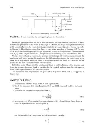 318 Principles of Structural Design
In analysis type of problems, all ive of these parameters are known and the objective is to deter-
mine the design capacity of the beam. In the design of T beams, the lange is designed separately as
a slab spanning between the beams (webs) according to the procedure described for one-way slabs
in Chapter 14. The effective width of the lange is ascertained according to Equation 15.7. The size
of the web is ixed to satisfy the shear capacity or other architectural requirements. Thus the values
of bf, hf, bw, and d are preselected and a design consists of computing of the area of tensile steel.
Under a positive bending moment, the concrete on the lange side resists compression and the
steel in the web resists tension. Depending on the thickness of the lange, the compression stress
block might fully conine within the lange or it might fully cover the lange thickness and further
extend into the web. Mostly the former condition exists.
In the irst case a T beam acts like a rectangular beam of width bf because all the concrete area
below the compression stress block is considered to be cracked, and thus any shape of concrete
below this compression stress block does not matter.
The minimum steel requirements as specified by Equations 14.11 and 14.12 apply to T
beams also.
ANALYSIS OF T BEAMS
1. Determine the effective lange width, bf from Equation 15.7.
2. Check for minimum steel using Equations 14.11 and 14.12 using web width bw for beam
width.
3. Determine the area of the compression block, Ac:
0.85
A
A f
f
c
s y
c
=
′
(15.8)
4. In most cases, A b h
c f f
≤ , that is, the compression stress block lies within the lange. In such
cases the depth of the stress block is given by
a
A
b
c
f
= (15.9)
and the centroid of the compression block from the top is given by
y a
=
2
(15.10)
Slab
hf
bf
Effective flange width
Beam spacing
Flange
Web or stem
Web width
As
bw
d
FIGURE 15.6 T beam comprising slab and supporting beam of a loor system.
 