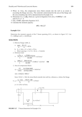 319
Doubly and T Reinforced Concrete Beams
5. When A b h
c f f
> , the compression stress block extends into the web to an extent Ac
exceeding the lange area b h
f f . The centroid is determined for the area of the lange and
the area extending into web as demonstrated in Example 15.4.
6. Determine (1) c a
= β
/ 1, where β1 is given in Equation 14.4; (2) 0.0003( )/
d c c
t
ε = −
and (3) Z = d – y.
7. If 0.005
t
ε < , adjust φ by Equation 14.13.
8. Calculate the moment capacity:
M A f Z
n s y
φ = φ
Example 15.4
Determine the moment capacity of the T beam spanning 20 ft., as shown in Figure 15.7. Use
fc 3,000 psi
′ = and fy = 60,000 psi.
SOLUTION
1. Effective lange width, bf
a. span
4
20 12
4
60 in.
=
×
=
b. bw + 16hf = 11 + 16(3) = 59 in.
c. Beam spacing = 3 × 12 = 36 in. ← Controls
2. Minimum steel
a. f b d
f
c w
y
( )( )
′
= =
3 3 3,000 11 24
60,000
0.723in.2
b. b d
f
w
y
( )( )
= = <
200 200 11 24
60,000
0.88 in. 6.35in.
2 2
OK
3. Area of compression block
A
A f
f
c
s y
c
( )( )
( )( )
=
′
= =
0.85
6.35 60,000
0.85 3,000
149.41in.2
b h
f f ( )( )
= =
36 3 108 in.2
Since 149.41 > 108, the stress block extends into web by a distance a1 below the lange.
4. a
A b h
b
c f f
w
=
−
=
−
=
149.41 108
11
3.76 in.
1
2
= + =
3 3.76 6.76 in.
a
5–#10 As= 6.35 in.2
hf = 3 in.
3 ft.
11 in.
24 in.
FIGURE 15.7 T beam dimensions for Example 15.4.
 