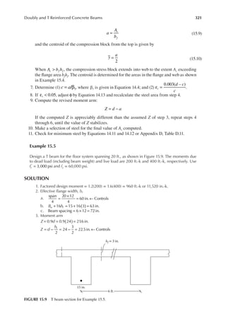 321
Doubly and T Reinforced Concrete Beams
a
A
b
c
f
= (15.9)
and the centroid of the compression block from the top is given by
y
a
=
2
(15.10)
When A b h
c f f
> , the compression stress block extends into web to the extent Ac exceeding
the lange area bfhf. The centroid is determined for the areas in the lange and web as shown
in Example 15.4.
7. Determine (1) = β
c a/ 1, where β1 is given in Equation 14.4; and (2)
0.003( – )
d c
c
t
ε = .
8. If 0.05
t
ε < , adjust φ by Equation 14.13 and recalculate the steel area from step 4.
9. Compute the revised moment arm:
Z d a
= −
If the computed Z is appreciably different than the assumed Z of step 3, repeat steps 4
through 6, until the value of Z stabilizes.
10. Make a selection of steel for the inal value of As computed.
11. Check for minimum steel by Equations 14.11 and 14.12 or Appendix D, Table D.11.
Example 15.5
Design a T beam for the loor system spanning 20 ft., as shown in Figure 15.9. The moments due
to dead load (including beam weight) and live load are 200 ft.-k and 400 ft.-k, respectively. Use
fc =
′
3,000 psi and fy = 60,000 psi.
SOLUTION
1. Factored design moment = 1.2(200) = 1.6(400) = 960 ft.-k or 11,520 in.-k.
2. Effective lange width, bf
a.
span
4
20 12
4
60 in. Controls
=
×
= ←
b. B h
w f ( )
+ = + =
16 15 16 3 63in.
c. Beam spacing 6 12 72in.
= × =
3. Moment arm
0.9 0.9 24 21
.6 in.
Z d ( )
= = =
Z d
hf
= − = − = ←
2
24
3
2
22.5in. Controls
15 in.
hf = 3 in.
6 ft.
FIGURE 15.9 T beam section for Example 15.5.
 