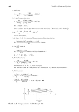 322 Principles of Structural Design
4. Steel area
A
M
f Z
s
u
y ( )( )( )
=
φ
= =
11,520
0.9 60 22.5
9.48 in.2
5. Area of compression block
A
A f
f
c
s y
c
( )( )
( )( )
=
′
= =
0.85
9.48 60,000
0.85 3,000
223.06 in.2
b h
f f ( )( )
= =
60 3 180 in.2
Since 223.06 > 180, the stress block extends into the web by a distance a1 below the lange
6. a
A b h
b
c f f
w
=
−
=
−
=
223.06 80
15
2.87 in.
1
2
= + =
3 2.87 5.87 in.
a
7. In Figure 15.10, the centroid of the compression block from the top
y
[ ]
[ ]
=
× × + × 2.87 × (3 + 2.87/2)
=
60 3 1
.5 15
223.06
2.066 in.
8.
5.87
0.85
6.91in.
c = =
t
( )
ε =
−
= > φ =
0.003 24 6.91
6.91
0.0074 0.005, hence 0.9
24 2.066 21
.93in.
Z d y
= − = − =
9. Revised steel area
A
M
f Z
s
u
y ( )( )( )
=
φ
= =
11,520
0.9 60 21
.93
9.73in.2
Select 10 bars of #9, As = 10 in.2 in two layers.
The steel area could be reined further by a small margin by repeating steps 5 through 9.
10. Minimum steel
1.
f b d
f
c w
y
( )( )
′
= =
3 3 3,000 15 24
60,000
0.99 in.2
2.
b d
f
w
y
( )( )
= = <
200 200 15 24
60,000
1
.20 in. 9.73 in.
2 2
OK
24 in.
6.91 in. 5.87 in.
N A
60 in.
3 in.
15 in.
FIGURE 15.10 Compression stress block for Example 15.5.
 