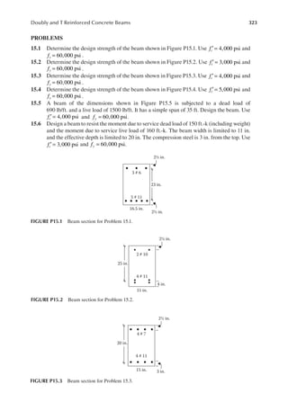 323
Doubly and T Reinforced Concrete Beams
PROBLEMS
15.1 Determine the design strength of the beam shown in Figure P15.1. Use 4,000 psi
fc′ = and
60,000 psi
fy = .
15.2 Determine the design strength of the beam shown in Figure P15.2. Use 3,000 psi
fc′ = and
60,000 psi
fy = .
15.3 Determine the design strength of the beam shown in Figure P15.3. Use 4,000 psi
fc′ = and
60,000 psi
fy = .
15.4 Determine the design strength of the beam shown in Figure P15.4. Use 5,000 psi
fc′ = and
60,000 psi
fy = .
15.5 A beam of the dimensions shown in Figure P15.5 is subjected to a dead load of
690 lb/ft. and a live load of 1500 lb/ft. It has a simple span of 35 ft. Design the beam. Use
4,000 psi
fc′ = and 60,000 psi
fy = .
15.6 Design a beam to resist the moment due to service dead load of 150 ft.-k (including weight)
and the moment due to service live load of 160 ft.-k. The beam width is limited to 11 in.
and the effective depth is limited to 20 in. The compression steel is 3 in. from the top. Use
3,000 psi
fc′ = and 60,000 psi
fy = .
3 # 6
5 # 11
16.5 in.
2½ in.
2½ in.
23 in.
FIGURE P15.1 Beam section for Problem 15.1.
2 # 10
4 # 11
11 in.
2½ in.
25 in.
4 in.
FIGURE P15.2 Beam section for Problem 15.2.
4 # 7
4 # 11
15 in.
2½ in.
20 in.
3 in.
FIGURE P15.3 Beam section for Problem 15.3.
 