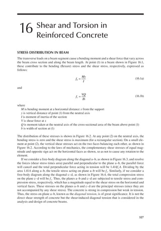 327
16 Shear and Torsion in
Reinforced Concrete
STRESS DISTRIBUTION IN BEAM
The transverse loads on a beam segment cause a bending moment and a shear force that vary across
the beam cross section and along the beam length. At point (1) in a beam shown in Figure 16.1,
these contribute to the bending (lexure) stress and the shear stress, respectively, expressed as
follows:
f
My
I
b = (16.1a)
and
f
VQ
Ib
v = (16.1b)
where
M is bending moment at a horizontal distance x from the support
y is vertical distance of point (1) from the neutral axis
I is moment of inertia of the section
V is shear force at x
Q is moment taken at the neutral axis of the cross-sectional area of the beam above point (1)
b is width of section at (1)
The distribution of these stresses is shown in Figure 16.2. At any point (2) on the neutral axis, the
bending stress is zero and the shear stress is maximum (for a rectangular section). On a small ele-
ment at point (2), the vertical shear stresses act on the two faces balancing each other, as shown in
Figure 16.2. According to the laws of mechanics, the complementary shear stresses of equal mag-
nitude and opposite sign act on the horizontal faces as shown, so as not to cause any rotation to the
element.
If we consider a free-body diagram along the diagonal a–b, as shown in Figure 16.3, and resolve
the forces (shear stress times area) parallel and perpendicular to the plane a–b, the parallel force
will cancel and the total perpendicular force acting in tension will be 1.414fvA. Dividing by the
area 1.41A along a–b, the tensile stress acting on plane a–b will be fv. Similarly, if we consider a
free-body diagram along the diagonal c–d, as shown in Figure 16.4, the total compression stress
on the plane c–d will be fv. Thus, the planes a–b and c–d are subjected to tensile stress and com-
pression stress, respectively, which has a magnitude equal to the shear stress on the horizontal and
vertical faces. These stresses on the planes a–b and c–d are the principal stresses (since they are
not accompanied by any shear stress). The concrete is strong in compression but weak in tension.
Thus, the stress on plane a–b, known as the diagonal tension, is of great signiicance. It is not the
direct shear strength of concrete but the shear-induced diagonal tension that is considered in the
analysis and design of concrete beams.
 