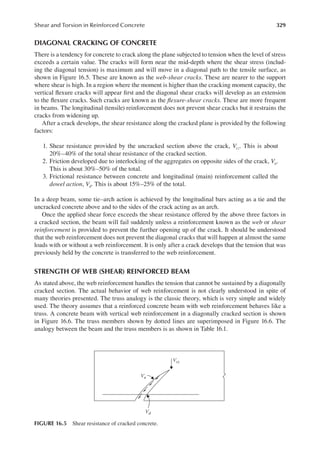 329
Shear and Torsion in Reinforced Concrete
DIAGONAL CRACKING OF CONCRETE
There is a tendency for concrete to crack along the plane subjected to tension when the level of stress
exceeds a certain value. The cracks will form near the mid-depth where the shear stress (includ-
ing the diagonal tension) is maximum and will move in a diagonal path to the tensile surface, as
shown in Figure 16.5. These are known as the web-shear cracks. These are nearer to the support
where shear is high. In a region where the moment is higher than the cracking moment capacity, the
vertical lexure cracks will appear irst and the diagonal shear cracks will develop as an extension
to the lexure cracks. Such cracks are known as the lexure-shear cracks. These are more frequent
in beams. The longitudinal (tensile) reinforcement does not prevent shear cracks but it restrains the
cracks from widening up.
After a crack develops, the shear resistance along the cracked plane is provided by the following
factors:
1. Shear resistance provided by the uncracked section above the crack, Vcz. This is about
20%–40% of the total shear resistance of the cracked section.
2. Friction developed due to interlocking of the aggregates on opposite sides of the crack, Va.
This is about 30%–50% of the total.
3. Frictional resistance between concrete and longitudinal (main) reinforcement called the
dowel action, Vd. This is about 15%–25% of the total.
In a deep beam, some tie–arch action is achieved by the longitudinal bars acting as a tie and the
uncracked concrete above and to the sides of the crack acting as an arch.
Once the applied shear force exceeds the shear resistance offered by the above three factors in
a cracked section, the beam will fail suddenly unless a reinforcement known as the web or shear
reinforcement is provided to prevent the further opening up of the crack. It should be understood
that the web reinforcement does not prevent the diagonal cracks that will happen at almost the same
loads with or without a web reinforcement. It is only after a crack develops that the tension that was
previously held by the concrete is transferred to the web reinforcement.
STRENGTH OF WEB (SHEAR) REINFORCED BEAM
As stated above, the web reinforcement handles the tension that cannot be sustained by a diagonally
cracked section. The actual behavior of web reinforcement is not clearly understood in spite of
many theories presented. The truss analogy is the classic theory, which is very simple and widely
used. The theory assumes that a reinforced concrete beam with web reinforcement behaves like a
truss. A concrete beam with vertical web reinforcement in a diagonally cracked section is shown
in Figure 16.6. The truss members shown by dotted lines are superimposed in Figure 16.6. The
analogy between the beam and the truss members is as shown in Table 16.1.
Vd
Va
Vcz
FIGURE 16.5 Shear resistance of cracked concrete.
 