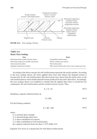 330 Principles of Structural Design
According to the above concept, the web reinforcement represents the tensile member. According
to the truss analogy theory, the entire applied shear force that induces the diagonal tension is
resisted only by the web reinforcement. But observations have shown that the tensile stress in the
web reinforcement is much smaller than the tension produced by the entire shear force. Accordingly,
the truss analogy theory was modiied to consider that the applied shear force is resisted by two
components: the web reinforcement and the cracked concrete section. Thus,
V V V
n c s
= + (16.2)
Including a capacity reduction factor, ϕ,
V V
u n
≤ φ (16.3)
For the limiting condition
V V V
u c s
= φ + φ (16.4)
where
Vn is nominal shear strength
Vu is factored design shear force
Vc is shear contribution of concrete
Vs is shear contribution of web reinforcement
ϕ is capacity reduction factor for shear = 0.75 (Table 14.1)
Equation 16.4 serves as a design basis for web (shear) reinforcement.
Tensile members
of truss= web reinforcement
Compression members
of truss= concrete
between cracks
Concrete
between cracks
Stirrups
Diagonal crack
45°
Horizontal compression
members of truss
(top chord)= flexure
compression concrete
C
T
Horizontal compression
members of truss
(bottom chord)=
longitudinal
reinforcement
FIGURE 16.6 Truss analogy of beam.
TABLE 16.1
Beam–Truss Analogy
Truss Beam
Horizontal tensile member (bottom chord) Longitudinal reinforcement
Horizontal compression member (top chord) Flexure compression concrete
Vertical tensile members Web reinforcement
Diagonal compression members Web concrete between the cracks in the compression zone
 