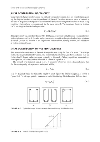 331
Shear and Torsion in Reinforced Concrete
SHEAR CONTRIBUTION OF CONCRETE
Concrete (with lexure reinforcement but without web reinforcement) does not contribute in resist-
ing the diagonal tension once the diagonal crack is formed. Therefore, the shear stress in concrete at
the time of diagonal cracking can be assumed to be the ultimate strength of concrete in shear. Many
empirical relations have been suggested for the shear strength. The American Concrete Institute
(ACI) has suggested the following relation:
V f bd
c c
= λ ′
2 (16.5)
The expression λ was introduced in the ACI 2008 code, to account for lightweight concrete; for nor-
mal weight concrete λ = 1. An alternative, much more complicated expression has been proposed
by the ACI, which is a function of the longitudinal reinforcement, bending moment, and shear force
at various points of beam.
SHEAR CONTRIBUTION OF WEB REINFORCEMENT
The web reinforcement takes a form of stirrups that run along the face of a beam. The stirrups
enclose the longitudinal reinforcement. The common types of stirrups, as shown in Figure 16.7, are
shaped or shaped and are arranged vertically or diagonally. When a signiicant amount of tor-
sion is present, the closed stirrups are used, as shown in Figure 16.7c.
The strength of a stirrup of area Av is fy Av. If n number of stirrups cross a diagonal crack, then
the shear strength by stirrups across a diagonal will be
V f A n
s y v
= (16.6)
In a 45° diagonal crack, the horizontal length of crack equals the effective depth d, as shown in
Figure 16.8. For stirrups spaced s on center, n = d/s. Substituting this in Equation 16.6, we have
V f A
d
s
s y v
= (16.7)
(a) (b) (c)
FIGURE 16.7 Types of stirrups: (a) open stirrup, (b) double stirrup, (c) closed stirrup.
s
d
45°
d
FIGURE 16.8 Vertical stirrup in a diagonal crack.
 
