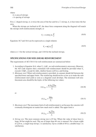 332 Principles of Structural Design
where
Av is area of stirrups
s is spacing of stirrups
For a shaped stirrup, Av is twice the area of the bar and for a stirrup, Av is four times the bar
area.
When the stirrups are inclined at 45°, the shear force component along the diagonal will match
the stirrups (web reinforcement) strength, or
V f A
d
s
s y v
= 1.414 (16.8)
Equations 16.7 and 16.8 can be expressed as a single relation:
V f A
d
s
s y v
= α (16.9)
where α = 1 for the vertical stirrups, and 1.414 for the inclined stirrups.
SPECIFICATIONS FOR WEB (SHEAR) REINFORCEMENT
The requirements of ACI 318-11 for web reinforcement are summarized below:
1. According to Equation 16.4, when Vu ≤ ϕVc, no web reinforcement is necessary. However,
the ACI code requires that a minimum web reinforcement should be provided when Vu
exceeds 1/2ϕVc, except for slabs, shallow beams (≤10 in.), and footing.
2. Minimum steel: When web reinforcement is provided, its amount should fall between the
speciied lower and upper limits. The reinforcing should not be so low as to make the web
reinforcement steel yield as soon as a diagonal crack develops. The minimum web rein-
forcement area should be the higher of the following two values:
( )
0.75
=
′
A
f bs
f
v min
c
y
(16.10)
or
( )
50
=
A
bs
f
v min
y
(16.11)
3. Maximum steel: The maximum limit of web reinforcement is set because the concrete will
eventually disintegrate no matter how much steel is added. The upper limit is
( )
8
=
′
A
f bs
f
a
v max
c
y
(16.12)
4. Stirrup size: The most common stirrup size is #3 bar. Where the value of shear force is
large, #4 bar might be used. The use of larger than #4 size is unusual. For a beam width
of ≤24 in., a single loop stirrup is satisfactory. Up to a width of 48 in. a double loop is
satisfactory.
 