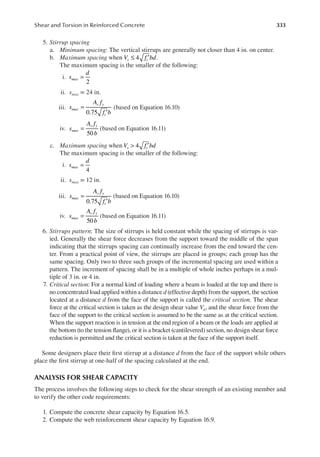 333
Shear and Torsion in Reinforced Concrete
5. Stirrup spacing
a. Minimum spacing: The vertical stirrups are generally not closer than 4 in. on center.
b. Maximum spacing when V f bd
s c
≤ ′
4 .
The maximum spacing is the smaller of the following:
i.
2
=
s
d
max
ii. smax = 24 in.
iii.
0.75
=
′
s
A f
f b
max
v y
c
(based on Equation 16.10)
iv.
50
=
s
A f
b
max
v y
(based on Equation 16.11)
c. Maximum spacing when 4
V f bd
s c
> ′
The maximum spacing is the smaller of the following:
i.
4
=
s
d
max
ii. smax = 12 in.
iii.
0.75
=
′
s
A f
f b
max
v y
c
(based on Equation 16.10)
iv.
50
=
s
A f
b
max
v y
(based on Equation 16.11)
6. Stirrups pattern: The size of stirrups is held constant while the spacing of stirrups is var-
ied. Generally the shear force decreases from the support toward the middle of the span
indicating that the stirrups spacing can continually increase from the end toward the cen-
ter. From a practical point of view, the stirrups are placed in groups; each group has the
same spacing. Only two to three such groups of the incremental spacing are used within a
pattern. The increment of spacing shall be in a multiple of whole inches perhaps in a mul-
tiple of 3 in. or 4 in.
7. Critical section: For a normal kind of loading where a beam is loaded at the top and there is
no concentrated load applied within a distance d (effective depth) from the support, the section
located at a distance d from the face of the support is called the critical section. The shear
force at the critical section is taken as the design shear value Vu, and the shear force from the
face of the support to the critical section is assumed to be the same as at the critical section.
When the support reaction is in tension at the end region of a beam or the loads are applied at
the bottom (to the tension lange), or it is a bracket (cantilevered) section, no design shear force
reduction is permitted and the critical section is taken at the face of the support itself.
Some designers place their irst stirrup at a distance d from the face of the support while others
place the irst stirrup at one-half of the spacing calculated at the end.
ANALYSIS FOR SHEAR CAPACITY
The process involves the following steps to check for the shear strength of an existing member and
to verify the other code requirements:
1. Compute the concrete shear capacity by Equation 16.5.
2. Compute the web reinforcement shear capacity by Equation 16.9.
 
