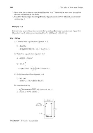 334 Principles of Structural Design
3. Determine the total shear capacity by Equation 16.4. This should be more than the applied
factored shear force on the beam.
4. Check for the spacing of the stirrups from the “Speciications for Web (Shear) Reinforcement”
section, step 5.
Example 16.1
Determine the factored shear force permitted on a reinforced concrete beam shown in Figure 16.9.
Check for the web reinforcement spacing. Use ′
fc = 4,000 psi, fy = 60,000 psi.
SOLUTION
A. Concrete shear capacity from Equation 16.5
2
2 1 4000 16 27 54644 lb or 54.64 k
) ) )
( ( (
= λ ′
= =
V f bd
c c
B. Web shear capacity from Equation 16.9
2 0.11 0.22in.2
)
(
= =
Av
V f A
d
s
s y v
1 60,000 0.22
27
12
29,700 lb or 29.7 k
( )( )
= α
=





 =
C. Design shear force from Equation 16.4
V V V
u c s
0.75(54.64) 0.75(29.7) 63.26 k
= φ + φ
= + =
D. Maximum spacing
1. f bd
c
4 /1000 4 4000(16)(27)/1000 109.3k
′ = =
2. Since Vs of 29.7 k < 109.3 k
#3 @
12 in. OC
4-#8
27 in.
16 in.
FIGURE 16.9 Section for Example 16.1.
 