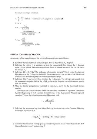 335
Shear and Torsion in Reinforced Concrete
Maximum spacing is smaller of
a.
d
OK
2
27
2
13.5in. Controls 12in. (as given in Example)
= = ← >
b. 24 in.
c. s
A f
f b
max
v y
c
=
′
= =
0.75
(0.22)(60,000)
(0.75) 4,000(16)
17.4
d. s
A f
b
max
v y
=
= =
50
(0.22)(60,000)
50(16)
16.5in.
DESIGN FOR SHEAR CAPACITY
A summary of the steps to design for web reinforcement is presented below:
1. Based on the factored loads and clear span, draw a shear force, Vu, diagram.
2. Calculate the critical Vu at a distance d from the support and show this on the Vu diagram
as the critical section. When the support reaction is in tension, the shear force at the end is
the critical Vu.
3. Calculate (0.75)2
V f bd
c c
φ = ′ and draw a horizontal line at ϕVc level on the Vu diagram.
The portion of the Vu diagram above this line represents ϕVs, the portion of the shear force
that has to be provided by the web reinforcement or stirrups.
4. Calculate 1/2ϕVc and show it by a point on the Vu diagram. The stirrups are needed from
the support to this point. Below the 1/2ϕVc point on the diagram toward the center, no stir-
rups are needed.
5. Make the tabular computations indicated in steps 5, 6, and 7 for the theoretical stirrups
spacing.
Starting at the critical section, divide the span into a number of segments. Determine
Vu at the beginning of each segment from the slope of the Vu diagram. At each segment,
calculate Vs from the following rearranged Equation 16.4:
( )
V
V V
s
u c
=
− φ
φ
6. Calculate the stirrup spacing for a selected stirrup size at each segment from the following
rearranged Equation 16.9:
( being 1 for vertical stirrup)
s f A
d
V
y v
s
= α α
7. Compute the maximum stirrup spacing from the equations in the “Speciications for Web
(Shear) Reinforcement” section, step 5.
 