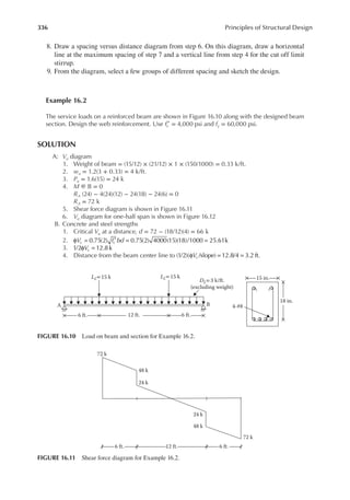336 Principles of Structural Design
8. Draw a spacing versus distance diagram from step 6. On this diagram, draw a horizontal
line at the maximum spacing of step 7 and a vertical line from step 4 for the cut off limit
stirrup.
9. From the diagram, select a few groups of different spacing and sketch the design.
Example 16.2
The service loads on a reinforced beam are shown in Figure 16.10 along with the designed beam
section. Design the web reinforcement. Use fc
′ = 4,000 psi and fy = 60,000 psi.
SOLUTION
A: Vu diagram
1. Weight of beam = (15/12) × (21/12) × 1 × (150/1000) = 0.33 k/ft.
2. wu = 1.2(3 + 0.33) = 4 k/ft.
3. Pu = 1.6(15) = 24 k
4. M @ B = 0
RA (24) − 4(24)(12) − 24(18) − 24(6) = 0
RA = 72 k
5. Shear force diagram is shown in Figure 16.11
6. Vu diagram for one-half span is shown in Figure 16.12
B. Concrete and steel strengths
1. Critical Vu at a distance, d = 72 − (18/12)(4) = 66 k
2. V f bd
c c
0.75(2) 0.75(2) 4000(15)(18)/1000 25.61k
φ = ′ = =
3. V
φ =
1/2 12.8 k
c
4. Distance from the beam center line to Vc
(1/2)( /slope) 12.8/4 3.2 ft.
φ = =
4-#8
DL=3 k/ft.
(excluding weight)
LL= 15 k
LL= 15 k
A B
6 ft.
12 ft.
6 ft.
15 in.
18 in.
FIGURE 16.10 Load on beam and section for Example 16.2.
72 k
48 k
24 k
48 k
24 k
72 k
6 ft. 12 ft. 6 ft.
FIGURE 16.11 Shear force diagram for Example 16.2.
 
