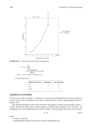 338 Principles of Structural Design
d. s
A f
b
max
v y
=
= =
50
(0.22)(60,000)
50(15)
17.6 in.
The smax line is shown in Figure 16.13.
E. Selected spacings
TORSION IN CONCRETE
Torsion occurs when a member is subjected to a twist about its longitudinal axis due to a load act-
ing off center of the longitudinal axis. Such a situation can be seen in a spandrel girder shown in
Figure 16.14.
The moment developed at the end of the beam will produce a torsion in the spandrel girder. A
similar situation develops when a beam supports a member that overhangs across the beam. An
earthquake can cause substantial torsion to the members. The magnitude of torsion can be given by
T Fr
= (16.13)
where
F is force or reaction
r is perpendicular distance of the force from the longitudinal axis
9
∞
Smax =9 in.
8
No stirrups
needed
7
6
Spacing,
in.
5
4
0 1 2 3
Distance from end, ft.
4 5 6 7 8 9
8.8
FIGURE 16.13 Distance-spacing graph for Example 16.2.
Distance Covered, ft. Spacing, in. No. of Stirrups
0–5 4 15
5–6 6 2
6–8.8 9 4
 