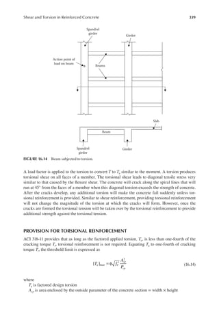 339
Shear and Torsion in Reinforced Concrete
A load factor is applied to the torsion to convert T to Tu similar to the moment. A torsion produces
torsional shear on all faces of a member. The torsional shear leads to diagonal tensile stress very
similar to that caused by the lexure shear. The concrete will crack along the spiral lines that will
run at 45° from the faces of a member when this diagonal tension exceeds the strength of concrete.
After the cracks develop, any additional torsion will make the concrete fail suddenly unless tor-
sional reinforcement is provided. Similar to shear reinforcement, providing torsional reinforcement
will not change the magnitude of the torsion at which the cracks will form. However, once the
cracks are formed the torsional tension will be taken over by the torsional reinforcement to provide
additional strength against the torsional tension.
PROVISION FOR TORSIONAL REINFORCEMENT
ACI 318-11 provides that as long as the factored applied torsion, Tu, is less than one-fourth of the
cracking torque Tr, torsional reinforcement is not required. Equating Tu to one-fourth of cracking
torque Tr, the threshold limit is expressed as
[ ]
2
= φ ′
T f
A
P
a
u limit C
cp
cp
(16.14)
where
Tu is factored design torsion
Acp is area enclosed by the outside parameter of the concrete section = width × height
Spandrel
girder
Girder
Spandrel
girder
Girder
Slab
Beams
Beam
Action point of
load on beam
FIGURE 16.14 Beam subjected to torsion.
 