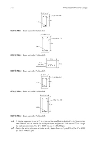 342 Principles of Structural Design
16.6 A simply supported beam is 15 in. wide and has an effective depth of 24 in. It supports a
total factored load of 10 k/ft. (including the beam weight) on a clear span of 22 ft. Design
the web reinforcement. Use fc′ = 4,000 psi and fy = 60,000 psi.
16.7 Design the web reinforcement for the service loads shown in Figure P16.6. Use fc′ = 4,000
psi and fy = 60,000 psi.
12 in.
4-#8
#3 @ 10 in. OC
20 in.
FIGURE P16.1 Beam section for Problem 16.1.
18 in.
5-#7
#4 @ 12 in. OC
32 in.
FIGURE P16.2 Beam section for Problem 16.2.
15 in.
10 in.
4-#5
(no web
reinforcement)
FIGURE P16.3 Beam section for Problem 16.3.
12 in.
4-#7
#3 @ 12 in. OC
18 in.
FIGURE P16.4 Beam section for Problem 16.4.
15 in.
4-#8
#3 @ 8in. OC
27 in.
FIGURE P16.5 Beam section for Problem 16.5.
 