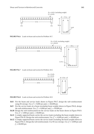 343
Shear and Torsion in Reinforced Concrete
16.8 For the beam and service loads shown in Figure P16.7, design the web reinforcement
using #4 stirrups. Use fc′ = 5,000 psi and fy = 60,000 psi.
16.9 For the service loads on a beam (excluding beam weight) shown in Figure P16.8, design
the web reinforcement. Use fc′ = 4,000 psi and fy = 50,000 psi.
16.10 Design the web reinforcement for the service loads on the beam shown in Figure P16.9.
Use fc′ = 3,000 psi and fy = 40,000 psi.
16.11 A simply supported beam carries the service loads (excluding the beam weight) shown in
Figure P16.10. Design the web reinforcement. Use fc′ = 4,000 psi and fy = 60,000 psi.
16.12 A simply supported beam carries the service loads (excluding the beam weight) shown in
Figure P16.11. Design the web reinforcement. Use #4 size stirrups. Use fc′ = 4,000 psi and
fy = 60,000 psi.
15 in.
4-#9
24 in.
15 ft.
1 ft. 1 ft.
DL= 4 k/ft. (including weight)
LL= 6 k/ft.
FIGURE P16.6 Loads on beam and section for Problem 16.7.
20 in.
5-#11
32 in.
30 ft.
DL = 5 k/ft. (excluding weight)
LL = 10 k/ft.
FIGURE P16.7 Loads on beam and section for Problem 16.8.
12 in.
4-#9
24 in.
20 ft.
DL= 2 k/ft.
LL= 4 k/ft.
FIGURE P16.8 Loads on beam and section for Problem 16.9.
 