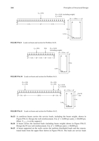 344 Principles of Structural Design
16.13 A cantilever beam carries the service loads, including the beam weight, shown in
Figure P16.12. Design the web reinforcement. Use fc′ = 4,000 psi and fy = 60,000 psi.
[Hint: Vcritical is at the support.]
16.14 A beam carries the factored loads (including beam weight) shown in Figure P16.13.
Design the #3 size web reinforcement. Use fc′ = 3,000 psi and fy = 40,000 psi.
16.15 A beam supported on the walls carries the uniform distributed loads and the concen-
trated loads from the upper loor shown in Figure P16.14. The loads are service loads
15 in.
5-#8
25 in.
Use #4
size
20 ft. 5 ft.
DL = 1 k/ft.
LL = 1.8k/ft.
DL=10 k
LL= 10 k
DL = 10k
LL= 10 k
5 ft.
FIGURE P16.11 Loads on beam and section for Problem 16.12.
15 in.
4-#9
30 in.
6 ft.
DL= 1 k/ft.
(excluding weight)
LL = 50 k 50 k
6 ft. 6 ft.
FIGURE P16.10 Loads on beam and section for Problem 16.11.
20 in.
5-#11
30 in.
15 ft. 15 ft.
DL = 1 k/ft. (excluding weight)
LL = 1 k/ft.
LL=10 k
FIGURE P16.9 Loads on beam and section for Problem 16.10.
 
