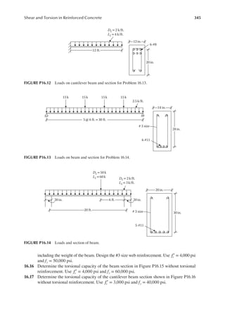 345
Shear and Torsion in Reinforced Concrete
including the weight of the beam. Design the #3 size web reinforcement. Use fc′ = 4,000 psi
and fy = 50,000 psi.
16.16 Determine the torsional capacity of the beam section in Figure P16.15 without torsional
reinforcement. Use fc′ = 4,000 psi and fy = 60,000 psi.
16.17 Determine the torsional capacity of the cantilever beam section shown in Figure P16.16
without torsional reinforcement. Use fc′ = 3,000 psi and fy = 40,000 psi.
12 in.
6-#8
20 in.
12 ft.
DL= 2 k/ft.
LL= 4 k/ft.
FIGURE P16.12 Loads on cantilever beam and section for Problem 16.13.
14 in.
4-#11
# 3 size
28 in.
5 @ 6 ft.= 30 ft.
2.5 k/ft.
15 k 15 k 15 k 15 k
FIGURE P16.13 Loads on beam and section for Problem 16.14.
20 in.
5-#11
# 3 size 30 in.
20 ft.
6 ft. 20 in.
20in.
DL = 50 k
LL = 60 k DL = 2 k/ft.
LL = 3k/ft.
FIGURE P16.14 Loads and section of beam.
 