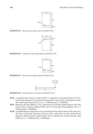 346 Principles of Structural Design
16.18 A spandrel beam shown in Figure P16.17 is subjected to a factored torsion of 8 ft.-k.
Is this beam adequate if no torsional reinforcement is used? If not, redesign the section.
The width cannot exceed 16 in. Use fc′ = 4,000 psi and fy = 50,000 psi.
16.19 Determine the total depth of a 24 in. wide beam if no torsional reinforcement is used. The
service loads, as shown in Figure P16.18, act 5 in. to one side of the centerline. Use fc′ =
4,000 psi and fy = 60,000 psi.
16.20 A spandrel beam is exposed to a service dead load of 8 k and live load of 14 k acting 8 in.
off center of the beam. The beam section is 20 in. wide and 25 in. deep. Is the section
adequate without torsional reinforcement? If not, redesign the section using the same
width. Use fc′ = 5,000 psi and fy = 60,000 psi.
16in.
21 in.
3 in.
4-#9
FIGURE P16.15 Beam section under torsion for Problem 16.16.
15 in.
20 in.
3 in.
4-#8
FIGURE P16.16 Cantilever section under torsion for Problem 16.17.
14in.
18 in.
3 in.
4-#9
FIGURE P16.17 Beam section under torsion for Problem 16.18.
DL=15 k
LL= 20 k
8 ft.
FIGURE P16.18 Torsional loads on cantilever for Problem 16.19.
 