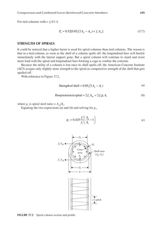 349
Compression and Combined Forces Reinforced Concrete Members
For tied columns with e ≤ 0.1 h
0.52[0.85 ( ) ]
P f A A f A
u c g st y st
= ′ − + (17.7)
STRENGTH OF SPIRALS
It could be noticed that a higher factor is used for spiral columns than tied columns. The reason is
that in a tied column, as soon as the shell of a column spalls off, the longitudinal bars will buckle
immediately with the lateral support gone. But a spiral column will continue to stand and resist
more load with the spiral and longitudinal bars forming a cage to conine the concrete.
Because the utility of a column is lost once its shell spalls off, the American Concrete Institute
(ACI) assigns only slightly more strength to the spiral as compared to strength of the shell that gets
spalled off.
With reference to Figure 17.2,
Strengthof shell 0.85 ( )
f A A
c g c
= ′ − (a)
Hooptensioninspiral 2 2
f A f A
y sp y s c
= = ρ (b)
where ρs is spiral steel ratio = Asp/Ac.
Equating the two expressions (a) and (b) and solving for ρs,
ρ =
′
−






f
f
A
A
s
c
y
g
c
0.425 1 (c)
Ac
db
Core
area
Shell area
(Ag–Ac)
Ds
Dc
fy Asp
fʹ
y Asp
h
s =pitch
FIGURE 17.2 Spiral column section and proile.
 