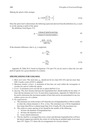 350 Principles of Structural Design
Making the spiral a little stronger,
ρ =
′
−






f
f
A
A
s
c
y
g
c
0.45 1 (17.8)
Once the spiral steel is determined, the following expression derived from the deinition of ρs is used
to set the spacing or pitch of the spiral.
By deinition, from Figure 17.2,
volumeof spiralinoneloop
volumeof concreteinpitch,s
s
ρ = (d)
( )
( /4)
2
D d A
D s
c b sp
c
=
π −
π
(e)
If the diameter difference, that is, db, is neglected,
4A
D s
s
sp
c
ρ = (f)
or
4
s
A
D
sp
c s
=
ρ
(17.9)
Appendix D, Table D.13, based on Equations 17.8 and 17.9, can be used to select the size and
pitch of spirals for a given diameter of a column.
SPECIFICATIONS FOR COLUMNS
1. Main steel ratio: The steel ratio, ρg, should not be less than 0.01 (1%) and not more than
0.08. Usually a ratio of 0.03 is adopted.
2. Minimum number of bars: A minimum of four bars are used within the rectangular or
circular ties and six within the spirals.
3. Cover: A minimum cover over the ties or spiral shall be 11
2 in.
4. Spacing: The clear distance between the longitudinal bars should neither be less than 1.5
times the bar diameter nor11
2 in. To meet these requirements, Appendix D, Table D.14 can
be used to determine the maximum number of bars that can be accommodated in one row
within a given size of a column.
5. Tie requirements:
a. The minimum size of the tie bars is #3 when the size of longitudinal bars is #10 or smaller
or when the column diameter is 18 in. or less. The minimum size is #4 for longitudinal
bars larger than #10 or a column larger than 18 in. Usually, #5 is the maximum size.
b. The center-to-center spacing of ties should be the smaller of the following:
i. 16 times the diameter of longitudinal bars
ii. 48 times the diameter of ties
iii. Least column dimension
c. The ties shall be so arranged that every corner and alternate longitudinal bar will have
the lateral support provided by the corner of a tie having an included angle of not more
than 135°. Figure 17.3 shows the tie arrangements for several columns.
 
