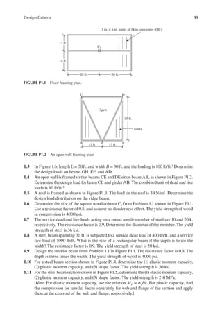19
Design Criteria
1.3 In Figure 1.6, length L = 50ft. and width B = 30 ft. and the loading is 100 lb/ft.2 Determine
the design loads on beams GH, EF, and AD.
1.4 An open well is framed so that beams CE and DE sit on beam AB, as shown in Figure P1.2.
Determine the design load for beam CE and girder AB. The combined unit of dead and live
loads is 80 lb/ft.2
1.5 A roof is framed as shown in Figure P1.3. The load on the roof is 3 kN/m2. Determine the
design load distribution on the ridge beam.
1.6 Determine the size of the square wood column C1 from Problem 1.1 shown in Figure P1.1.
Use a resistance factor of 0.8, and assume no slenderness effect. The yield strength of wood
in compression is 4000 psi.
1.7 The service dead and live loads acting on a round tensile member of steel are 10 and 20 k,
respectively. The resistance factor is 0.9. Determine the diameter of the member. The yield
strength of steel is 36 ksi.
1.8 A steel beam spanning 30 ft. is subjected to a service dead load of 400 lb/ft. and a service
live load of 1000 lb/ft. What is the size of a rectangular beam if the depth is twice the
width? The resistance factor is 0.9. The yield strength of steel is 50 ksi.
1.9 Design the interior beam from Problem 1.1 in Figure P1.1. The resistance factor is 0.9. The
depth is three times the width. The yield strength of wood is 4000 psi.
1.10 For a steel beam section shown in Figure P1.4, determine the (1) elastic moment capacity,
(2) plastic moment capacity, and (3) shape factor. The yield strength is 50 ksi.
1.11 For the steel beam section shown in Figure P1.5, determine the (1) elastic moment capacity,
(2) plastic moment capacity, and (3) shape factor. The yield strength is 210 MPa.
[Hint: For elastic moment capacity, use the relation ME = σyI/c. For plastic capacity, ind
the compression (or tensile) forces separately for web and lange of the section and apply
these at the centroid of the web and lange, respectively.]
12 ft.
20 ft. 20 ft.
C1
14 ft.
2 in. × 6 in. joists at 24 in. on center (OC)
FIGURE P1.1 Floor framing plan.
C D
Open
30 ft.
15 ft. 15 ft.
E
A B
Joists
FIGURE P1.2 An open well framing plan.
 