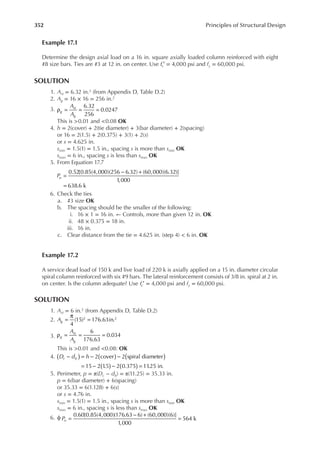 352 Principles of Structural Design
Example 17.1
Determine the design axial load on a 16 in. square axially loaded column reinforced with eight
#8 size bars. Ties are #3 at 12 in. on center. Use fc′ = 4,000 psi and fy = 60,000 psi.
SOLUTION
1. Ast = 6.32 in.2 (from Appendix D, Table D.2)
2. Ag = 16 × 16 = 256 in.2
3.
6.32
256
0.0247
A
A
g
st
g
ρ = = =
This is >0.01 and <0.08 OK
4. h = 2(cover) + 2(tie diameter) + 3(bar diameter) + 2(spacing)
or 16 = 2(1.5) + 2(0.375) + 3(1) + 2(s)
or s = 4.625 in.
smin = 1.5(1) = 1.5 in., spacing s is more than smin OK
smax = 6 in., spacing s is less than smax OK
5. From Equation 17.7
0.52[0.85(4,000)(256 6.32) (60,000)(6.32)]
1,000
638.6 k
Pu =
− +
=
6. Check the ties
a. #3 size OK
b. The spacing should be the smaller of the following:
i. 16 × 1 = 16 in. ← Controls, more than given 12 in. OK
ii. 48 × 0.375 = 18 in.
iii. 16 in.
c. Clear distance from the tie = 4.625 in. (step 4) < 6 in. OK
Example 17.2
A service dead load of 150 k and live load of 220 k is axially applied on a 15 in. diameter circular
spiral column reinforced with six #9 bars. The lateral reinforcement consists of 3/8 in. spiral at 2 in.
on center. Is the column adequate? Use fc′ = 4,000 psi and fy = 60,000 psi.
SOLUTION
1. Ast = 6 in.2 (from Appendix D, Table D.2)
2.
4
(15) 176.63in.
2 2
Ag =
π
=
3.
6
176.63
0.034
A
A
g
st
g
ρ = = =
This is >0.01 and <0.08: OK
4. 2 cover 2 spiral diameter
15 2 1
.5 2 0.375 11
.25 in.
D d h
c b ( )
( ) ( )
( ) ( )
− = − −
= − − =
5. Perimeter, p = π(Dc − db) = π(11.25) = 35.33 in.
p = 6(bar diameter) + 6(spacing)
or 35.33 = 6(1.128) + 6(s)
or s = 4.76 in.
smin = 1.5(1) = 1.5 in., spacing s is more than smin OK
smax = 6 in., spacing s is less than smax OK
6. ϕ 0.60[0.85(4,000)(176.63 6) (60,000)(6)]
1,000
564 k
Pn =
− +
=
 