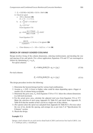 353
Compression and Combined Forces Reinforced Concrete Members
7. 1
.2 150 1
.6 220 532 k 564 k
Pu ( ) ( )
= + = < OK
8. Check for spiral
a. 3/8 in. diameter OK
Dc = 15 − 3 = 12 in.
b.
4
(12) 113.04 in.
0.11 in.
2 2
2
A
A
c
sp
=
π
=
=
From Equation 17.8
0.45
(4)
(60)
176.63
113.04
1 0.017
s
ρ = −





 =
From Equation 17.9
OK
4(0.11)
(12)(0.017)
2.16 in. 2 in. (given)
s = = >
c. Clear distance = 2 − 3/8 = 1.625 in. > 1 in. OK
DESIGN OF AXIALLY LOADED COLUMNS
Design involves ixing of the column dimensions, selecting reinforcement, and deciding the size
and spacing of ties and spirals. For a direct application, Equations 17.6 and 17.7 are rearranged as
follows by substituting Ast = ρgAg.
For spiral columns:
0.60 [0.85 (1 ) ]
P A f f
u g c g y g
= ′ − ρ + ρ (17.10)
For tied columns:
0.52 [0.85 (1 ) ]
P A f f
u g c g y g
= ′ − ρ + ρ (17.11)
The design procedure involves the following:
1. Determine the factored design load for various load combinations.
2. Assume ρg = 0.03. A lower or higher value could be taken depending upon a bigger or
smaller size of column being acceptable.
3. Determine the gross area, Ag, from Equation 17.10 or 17.11. Select the column dimensions
to a full-inch increment.
4. For the actual gross area, calculate the adjusted steel area from Equation 17.6 or 17.7.
Make the selection of steel using Appendix D, Table D.2 and check from Appendix D,
Table D.14 that the number of bars can it in a single row of the column.
5. (For spirals) select the spiral size and pitch from Appendix D, Table D.13. (For ties) select
the size of tie, decide the spacing, and arrange ties as per item 5 of “Speciications for
Columns” section.
6. Sketch the design.
Example 17.3
Design a tied column for an axial service dead load of 200 k and service live load of 280 k. Use
fc′ = 4,000 psi and fy = 60,000 psi.
 