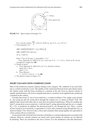 355
Compression and Combined Forces Reinforced Concrete Members
For a circular column,
π
= =
4
225, 16.93 in.,
2
h
h use 17 in., Ag = 227 in.2
3. From Equation 17.6,
688 0.60 0.85 4 227 60
688 0.60 771
.8 56.6
or 6.62 in.2
A A
A
A
st st
st
st
( )
( ) ( )
( )
= − +

 

= +
=
Select 7 bars of #9 size, Ast (provided) = 7 in.2
From Appendix D, Table D.14, for a core size of 17 − 3 = 14 in., 9 bars of #9 can be
arranged in a single row. OK
4. Design of spiral:
a. From Appendix D, Table D.13, for 17 in. diameter column,
spiral size = 3/8 in.
pitch = 2 in.
b. Clear distance
2 − 0.375 = 1.625 in. > 1 in. OK
5. The sketch is shown in Figure 17.5.
SHORT COLUMNS WITH COMBINED LOADS
Most of the reinforced concrete columns belong to this category. The condition of an axial load-
ing or a small eccentricity is rare. The rigidity of the connection between beam and column makes
the column rotate with the beam resulting in a moment at the end. Even an interior column of
equally spanned beams will receive unequal loads due to variations in the applied loads, producing
a moment on the column.
Consider that a load, Pu, acts at an eccentricity, e, as shown in Figure 17.6a. Apply a pair of loads
Pu, one acting up and one acting down through the column axis, as shown in Figure 17.6b. The
applied loads cancel each other and, as such, have no technical signiicance. When we combine the
load Pu acting down at an eccentricity e with the load Pu acting upward through the axis, a couple,
Mu = Pue, is produced. In addition, the downward load Pu acts through the axis. Thus, a system
of force acting at an eccentricity is equivalent to a force and a moment acting through the axis, as
shown in Figure 17.6c. Inverse to this, a force and a moment when acting together are equivalent to
a force acting with an eccentricity.
As discussed with wood and steel structures, buckling is a common phenomenon associated with
columns. However, concrete columns are stocky and a great number of columns are not affected
by buckling. These are classiied as the short columns. It is the slenderness ratio that determines
17 in.
7 – #9 bars
1½ in.
3/8in. spiral at 2 in.
FIGURE 17.5 Spiral column of Example 17.4.
 