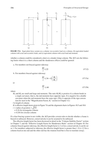 356 Principles of Structural Design
whether a column could be considered a short or a slender (long) column. The ACI sets the follow-
ing limits when it is a short column and the slenderness effects could be ignored:
a. For members not braced against sidesway:
22
Kl
r
≤ (17.12)
b. For members braced against sidesway:
≤ −






34 12 1
2
Kl
r
M
M
(17.13a)
or
Kl
r
40
≤ (17.13b)
where
M1 and M2 are small and large end moments. The ratio M1/M2 is positive if a column bends in
a single curvature, that is, the end moments have opposite signs. It is negative for a double
curvature when the end moments have the same sign. (This is opposite of the sign conven-
tion for steel in the “Magniication Factor, B1” section in Chapter 12.)
l is length of column
K is effective length factor given in Figure 7.6 and the alignment charts in Figures 10.5 and 10.6
r = radius of gyration = I A
/
= 0.3h for rectangular column
= 0.25h for circular column
If a clear bracing system in not visible, the ACI provides certain rules to decide whether a frame is
braced or unbraced. However, conservatively it can be assumed to be unbraced.
The effective length factor has been discussed in detail in the “Column Stability Factor” section
in Chapter 7, and the “Effective Length Factor for Slenderness Ratio” section in Chapter 10. For
columns braced against sidesway, the effective length factor is 1 or less; conservatively it can be set
as 1. For members subjected to sidesway, the effective length factor is greater than 1. It is 1.2 for a
column ixed at one end and the other end has the rotation ixed but is free to translate (sway).
e e
Pu Pu
Pu
Pu Pu
Mu = Pu∙e
= =
(a) (b) (c)
FIGURE 17.6 Equivalent force system on a column: (a) eccentric load on a column, (b) equivalent loaded
column with axial and eccentric loads, and (c) equivalent column with axial load and moment.
 