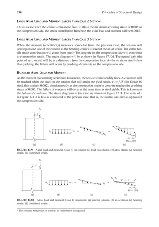 358 Principles of Structural Design
LARGE AXIAL LOAD AND MOMENT LARGER THAN CASE 2 SECTION
This is a case when the strain is zero at one face. To attain the maximum crushing strain of 0.003 on
the compression side, the strain contribution from both the axial load and moment will be 0.0015.
LARGE AXIAL LOAD AND MOMENT LARGER THAN CASE 3 SECTION
When the moment (eccentricity) increases somewhat from the previous case, the tension will
develop on one side of the column as the bending strain will exceed the axial strain. The entire ten-
sile strain contribution will come from steel.* The concrete on the compression side will contribute
to compression strain. The strain diagram will be as shown in Figure 17.10d. The neutral axis (the
point of zero strain) will be at a distance c from the compression face. As the strain in steel is less
than yielding, the failure will occur by crushing of concrete on the compression side.
BALANCED AXIAL LOAD AND MOMENT
As the moment (eccentricity) continues to increase, the tensile strain steadily rises. A condition will
be reached when the steel on the tension side will attain the yield strain, εy = fy/E (for Grade 60
steel, this strain is 0.002), simultaneously as the compression strain in concrete reaches the crushing
strain of 0.003. The failure of concrete will occur at the same time as steel yields. This is known as
the balanced condition. The strain diagrams in this case are shown in Figure 17.11. The value of c
in Figure 17.11d is less as compared to the previous case, that is, the neutral axis moves up toward
the compression side.
* The concrete being weak in tension, its contribution is neglected.
Pu
e
–εc –εc + =
+εb
εb
–εc +εb
–εc–εb
Max .003
(a) (b) (c) (d)
FIGURE 17.9 Axial load and moment (Case 3) on column: (a) load on column, (b) axial strain, (c) bending
strain, (d) combined strain.
Pu
e
–εc –εc –εb
+ =
+εb
εb–εc
–εc –εb
Max .003
(a) (b) (c) (d)
c
FIGURE 17.10 Axial load and moment (Case 4) on column: (a) load on column, (b) axial strain, (c) bending
strain, (d) combined strain.
 