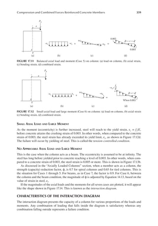 359
Compression and Combined Forces Reinforced Concrete Members
SMALL AXIAL LOAD AND LARGE MOMENT
As the moment (eccentricity) is further increased, steel will reach to the yield strain, εy = fy/E,
before concrete attains the crushing strain of 0.003. In other words, when compared to the concrete
strain of 0.003, the steel strain has already exceeded its yield limit, εy, as shown in Figure 17.12d.
The failure will occur by yielding of steel. This is called the tension-controlled condition.
NO APPRECIABLE AXIAL LOAD AND LARGE MOMENT
This is the case when the column acts as a beam. The eccentricity is assumed to be at ininity. The
steel has long before yielded prior to concrete reaching a level of 0.003. In other words, when com-
pared to a concrete strain of 0.003, the steel strain is 0.005 or more. This is shown in Figure 17.13b.
As discussed in the “Axially Loaded Columns” section, when a member acts as a column, the
strength (capacity) reduction factor, ϕ, is 0.7 for spiral columns and 0.65 for tied columns. This is
the situation for Cases 1 through 5. For beams, as in Case 7, the factor is 0.9. For Case 6, between
the column and the beam condition, the magnitude of ϕ is adjusted by Equation 14.13, based on the
value of strain in steel, εt.
If the magnitudes of the axial loads and the moments for all seven cases are plotted, it will appear
like the shape shown in Figure 17.14. This is known as the interaction diagram.
CHARACTERISTICS OF THE INTERACTION DIAGRAM
The interaction diagram presents the capacity of a column for various proportions of the loads and
moments. Any combination of loading that falls inside the diagram is satisfactory whereas any
combination falling outside represents a failure condition.
Pu
e
–εc –εc –εb
+ =
+εb
0.002
0.003
(a) (b) (c) (d)
c
FIGURE 17.11 Balanced axial load and moment (Case 5) on column: (a) load on column, (b) axial strain,
(c) bending strain, (d) combined strain.
Pu
e
ε
–εc εc
+
=
+εb –εb
When 0.003
(a) (b) (c) (d)
c
–εy>
fy
E
FIGURE 17.12 Small axial load and large moment (Case 6) on column: (a) load on column, (b) axial strain
(c) bending strain, (d) combined strain.
 