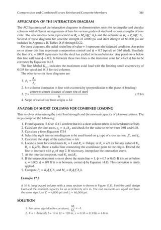 361
Compression and Combined Forces Reinforced Concrete Members
APPLICATION OF THE INTERACTION DIAGRAM
The ACI has prepared the interaction diagrams in dimensionless units for rectangular and circular
columns with different arrangements of bars for various grades of steel and various strengths of con-
crete. The abscissa has been represented as /
R M f A h
n u c g
= φ ′ and the ordinate as / .
K P f A
n u c g
= φ ′
Several of these diagrams for concrete strength of 4,000 psi and steel strength of 60,000 psi are
included in Appendix D, Tables D.15 through D.22.
On these diagrams, the radial strain line of value = 1 represents the balanced condition. Any point
on or above this line represents compression control and ϕ = 0.7 (spiral) or 0.65 (tied). Similarly
the line of εt = 0.005 represents that the steel has yielded or beam behavior. Any point on or below
this line will have ϕ = 0.9. In between these two lines is the transition zone for which ϕ has to be
corrected by Equation 14.13.
The line labeled Kmax indicates the maximum axial load with the limiting small eccentricity of
0.05h for spiral and 0.1h for tied columns.
The other terms in these diagrams are
1.
A
A
g
st
g
ρ =
2. h = column dimension in line with eccentricity (perpendicular to the plane of bending)
3.
center-to-center distance of outer row of steel
h
γ = (17.14)
4. Slope of radial line from origin = h/e
ANALYSIS OF SHORT COLUMNS FOR COMBINED LOADING
This involves determining the axial load strength and the moment capacity of a known column. The
steps comprise the following:
1. From Equation 17.12 or 17.13, conirm that it is a short column (there is no slenderness effect).
2. Calculate the steel ratio, ρg = Ast/Ag, and check for the value to be between 0.01 and 0.08.
3. Calculate γ from Equation 17.14
4. Select the right interaction diagram to be used based on γ, type of cross section, fc′, and fy.
5. Calculate the slope of the radial line = h/e
6. Locate a point for coordinates Kn = 1 and Rn = 1/slope, or Rn = e/h (or for any value of Kn,
Rn = Kne/h). Draw a radial line connecting the coordinate point to the origin. Extend the
line to intersect with ρg of step 2. If necessary, interpolate the interaction curve.
7. At the intersection point, read Kn and Rn.
8. If the intersection point is on or above the strain line = 1, ϕ = 0.7 or 0.65. If it is on or below
εt = 0.005, ϕ = 0.9. If it is in between, correct ϕ by Equation 14.13. This correction is rarely
applied.
9. Compute Pu = Knϕ fc′Ag and Mu = Rnϕ fc′Agh.
Example 17.5
A 10 ft. long braced column with a cross section is shown in Figure 17.15. Find the axial design
load and the moment capacity for an eccentricity of 6 in. The end moments are equal and have
the same sign. Use fc′ = 4,000 psi and fy = 60,000 psi.
SOLUTION
1. For same sign (double curvature), = −
M
M
1
1
2
.
2. K = 1 (braced), l = 10 × 12 = 120 in., r = 0.3h = 0.3(16) = 4.8 in.
 