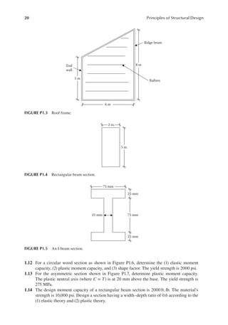 20 Principles of Structural Design
1.12 For a circular wood section as shown in Figure P1.6, determine the (1) elastic moment
capacity, (2) plastic moment capacity, and (3) shape factor. The yield strength is 2000 psi.
1.13 For the asymmetric section shown in Figure P1.7, determine plastic moment capacity.
The plastic neutral axis (where C = T) is at 20 mm above the base. The yield strength is
275 MPa.
1.14 The design moment capacity of a rectangular beam section is 2000ft.·lb. The material’s
strength is 10,000 psi. Design a section having a width–depth ratio of 0.6 according to the
(1) elastic theory and (2) plastic theory.
2 in.
5 in.
FIGURE P1.4 Rectangular beam section.
75 mm
25 mm
25 mm
75 mm
25 mm
FIGURE P1.5 An I-beam section.
End
wall
5 m
6 m
8 m
Ridge beam
Rafters
FIGURE P1.3 Roof frame.
 